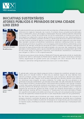 www.viex-americas.com
INICIATIVAS SUSTENTÁVEIS
ATORES PÚBLICOS E PRIVADOS DE UMA CIDADE
LIXO ZERO
Francisco Biazini
RedeResíduo
Victor Lopes
Bolei
O palestrante fala aos presentes acerca de sua empresa,a Rederesíduo,que propicia um
ambiente de negócios baseado nas nuvens. O sistema busca soluções personalizadas
para o tratamento, reuso, reciclagem e destinação final de resíduos sólidos industriais
e urbanos, com o intuito de encaminhar de forma sustentável os resíduos por meio de
reciclagem ou tratamento correto, gerar receita ou economia em seu endereçamento e
ainda rastreia atividades,podendo certificar a destinação final dos materiais.Ele lembra
que não se deve considerar apenas o preço final da venda dos materiais,pois além desse
fator também existem os benefícios econômicos, relativos à diferença entre os custos
da produção primária e os ganhos com reciclagem,além de benefícios ambientais,como
economia de energia, redução da emissão de GEEs e créditos de carbono, redução do
consumo de água, preservação da biodiversidade e de recursos não madeireiros. Como
exemplos cita o plástico, para o qual os benefícios econômicos correspondem até 153%
de seu preço atual no mercado e alumínio, com benefícios econômicos e ambientais
que chegam a 130% e 12,5% respectivamente.
Francisco, que possui como cliente a Odebrecht Panamá, apresenta ainda os resultados
expressivos sobre a utilização da Rederesíduo (desde 2011) pela construtora Camargo
Corrêa, organização de grande porte que conseguiu em 2012 reciclar 54% de seus
resíduos e aumentar vertiginosamente seu lucro com a venda destes.
O palestrante conta que desde pequeno tinha o desejo de contribuir através de suas
ideias para um mundo melhor. E certo dia, ao analisar alguns de seus hábitos mais
comuns começou a fazer contas para mensurar o seu consumo e descarte de copos e
misturadores de café. Chegou a um número assombroso e decidiu buscar uma maneira
de minimizar esse impacto ao meio ambiente. Foi então que fez sua primeira e já
premiada invenção sustentável: um biscoito misturador de café, batizado de “ecookies”.
Pouco depois fundou a empresa Bolei, onde desenvolve produtos com design inovador
e muito bom gosto, utilizando materiais reciclados e criatividade ímpar.Tendo recebido
diversos prêmios de destaque nacional e internacional com produtos como o “Clipraia”
(suporte de encaixe em guarda-sol, feito a partir de chinelos descartados, no qual se
pode pendurar sacolas de lixo e roupas) e o “Gramocone” (um cone reciclado e fixado
em superfície de madeira revestida com disco em vinil,com uma pequena abertura para
encaixe de aparelhos celulares que têm o som amplificado como em um gramofone).
Por fim Victor aponta para iniciativas por vezes simples de redução do consumo de
energia, insumos e emissão de gases de grandes empresas, provando que a mudança
de velhos e nocivos hábitos é possível em pequena ou larga escala, para isso basta que
se repense ações, modifique (criando e testando novas alternativas) e multiplique bons
exemplos.
 