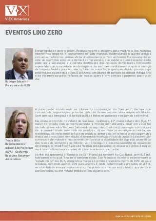 www.viex-americas.com
Rodrigo Sabatini
Presidente do ILZB
Tracie Bills
Representando
cidade São Francisco
(EUA) - California
Resource Recovery
Association
Encarregado de abrir o painel Rodrigo recorre a imagens para mostrar o lixo humano
interferindo negativa e diretamente na vida marinha, evidenciando o quanto artigos
comuns e inofensivos podem afetar drasticamente o meio ambiente. Ele novamente se
vale de exemplos simples e de fácil compreensão, que expõe o quão descomplicado
pode ser a separação e a correta destinação dos resíduos domiciliares. Entretanto
repreende que a sociedade ainda esquece do seu lixo imediatamente após o serviço
de limpeza levá-lo para um aterro, lixão ou outro lugar qualquer, desde que não seja
próximo, ao alcance dos olhos. E assevera: a mudança desse tipo de atitude mesquinha
e de desinteresse pelos reflexos de nossas ações é com certeza o primeiro passo a se
dar.
A palestrante, sintetizando os pilares da implantação do “lixo zero”, declara que
comunidade, organizações privadas públicas devem assumir suas responsabilidades.
Sem que haja integração e participação de todos no processo este jamais será viável.
Ela relata o ocorrido na cidade de San Jose - Califórnia, 10ª maior cidade dos EUA, 3ª
maior do estado, com aproximadamente 1 milhão de habitantes, onde em 2008 foi
iniciada a campanha“lixozero”,adotando as seguintes medidas: i) prosseguir a iniciativas
de responsabilidade estendida do produtor; ii) melhorar a separação e reciclagem
residencial; iii) redesenhar o fluxo de resíduos comerciais; iv) reforçar a reciclagem dos
restos de construção e demolição;v) desenvolver infraestrutura de apoio;vi) desenvolver
o mercado de materiais recuperáveis; vii) avaliar a viabilidade de digestão anaeróbica
dos restos de alimentos na fábrica; viii) prosseguir o desenvolvimento da conversão
de energia; ix) modificar fluxos de receitas ultrapassados; x) educar o público. Estas se
mostraram eficientes e capazes de gerar excelentes resultados.
Ao fim ela apresenta o exemplo de San Francisco, também na Califórnia, com 825 mil
habitantes e na qual “lixo zero” também existe. San Francisco foi eleita recentemente a
“cidade verde” dos EUA, atingindo a marca de correto encaminhamento de 80% de seus
resíduos, enviando apenas 20% para aterros. E onde determinados produtos de difícil
reciclabilidade e reaproveitamento como plásticos e isopor estão tendo sua venda e
uso limitados, ou até mesmo proibidos em alguns casos.
EVENTOS LIXO ZERO
 