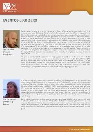www.viex-americas.com
EVENTOS LIXO ZERO
Camille Duran
(França)
Compostory
Lisa Christensen
(Hong Kong)
Ecozine
Esclarecendo o que é e como funciona a Green Whitespace, organização sem fins
lucrativos da qual é Diretor Executivo, Camille explana que identificam novas formas
de transformação da sociedade, projetam produtos, serviços e experiências que trazem
missões sociais à vida, ajudam os governos e as organizações a alcançar metas.
Auxilia no desenvolvimento de ferramentas e estratégias que contribuam com o “Dia
Internacional Sem Sacos Plásticos”.Além de apoiar a“Zero Waste Europe”com divulgação
e comunicação de esforços para capacitar comunidades impulsionando a mudança
em sua região. Prosseguindo com a descrição de suas muitas atividades explica que
a “compostory.org” é um portal de educação on-line gratuita para os governos locais,
agricultores e profissionais ligados a compostagem em 26 países. Possui também a
“The Stream Orgânica (iTunes)”, um programa semanal de podcasts com entrevistas
de especialistas e histórias de sucesso sobre a reciclagem orgânica, manejo do solo e
agricultura.
Ele cita a oportunidade presente na reciclagem de colchões e diz que no EUA 20
milhões são descartados a cada ano e custam somente no estado da Califórnia $20
milhões. Enquanto isso, segundo estudos recentes, a reciclagem de 200.000 (1% do
que é dispensado anualmente) gera 300 empregos, renda e novos produtos. Ele finaliza
traçando um paralelo com a cidade de São Paulo que poderia facilmente reciclar 80.000
colchões por semana, resultando na criação de 7.000 “empregos verdes”.
A palestrante partilha com os presentes a incrível mobilização social que iniciou em
Hong Kong para limpeza de suas belíssimas praias, repletas de lixo humano. Ela conta
que apesar de toda a identificação da população com a natureza que é parte integrante
de suas vidas, o movimento começou com número pequeno de pessoas. Mas que aos
poucos foi se espalhando e conquistando mais adeptos e acabou dando origem a
diversas ações e até mesmo eventos. E que o crescimento constante da quantidade de
envolvidos também ajuda a mostrar para o governo, empresas e para o mundo que a
comunidade de Hong Kong está disposta a agir e liderar o caminho para um ambiente
mais limpo.
Como tática foram criados diversos eventos para gerar competição e premiar os melhores
resultados. Entre eles ela destaca os desafios de limpeza costeira, limpeza do país e
limpeza da cidade. Mas já pensa em ferramentas para conscientizar com relação ao
uso de energia elétrica, aumentar o percentual de reciclados, reduzir o uso de plástico,
papel e desperdício de comida, que são desafios impostos pela meta assumida do “Lixo
Zero”.
 