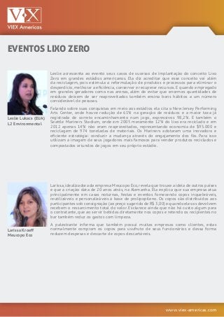 www.viex-americas.com
EVENTOS LIXO ZERO
Leslie Lukacs (EUA)
L2 Environmental
Larissa Kroeff
Meucopo Eco
Leslie acrescenta ao evento seus casos de sucesso de implantação do conceito Lixo
Zero em grandes estádios americanos. Ela diz acreditar que esse conceito vai além
da reciclagem, pois estimula a reformulação de produtos e processos para eliminar o
desperdício, melhorar a eficiência, conservar e recuperar recursos. E quando empregado
em grandes geradores como nas arenas, além de evitar que enormes quantidades de
resíduos deixem de ser reaproveitados também ensina bons hábitos a um número
considerável de pessoas.
Falando sobre suas conquistas em meio aos estádios ela cita o New Jersey Performing
Arts Center, onde houve redução de 61% na geração de resíduos e a maior taxa já
registrada de correto encaminhamento num jogo, expressivos 98,2%. E também o
Seattle Mariners Stadium, onde em 2005 meramente 12% do lixo era reciclado e em
2012 apenas 14% não eram reaproveitados, representando economia de $95.000 e
reciclagem de 974 toneladas de materiais. Os Mariners adotaram uma inovadora e
eficiente estratégia: conduzir a mudança através do engajamento dos fãs. Para isso
utilizam a imagem de seus jogadores mais famosos para vender produtos reciclados e
compostados oriundos de jogos em seu próprio estádio.
Larissa,idealizadora da empresa Meucopo Eco,revela que trouxe a ideia de outros países
e que a criação data de 20 anos atrás, na Alemanha. Ela explica que sua empresa atua
principalmente em casas noturnas, festas e eventos fornecendo copos inquebráveis,
reutilizáveis e personalizáveis à base de prolipopileno. Os copos são distribuídos aos
participantes sob consignação (ao preço sugerido de R$ 3,00) e quando eles os devolvem
recebem o ressarcimento total do valor. Esclarece ainda que não há custo algum para
o contratante, que ao servir bebidas diretamente nos copos e retendo os recipientes no
bar também reduz os gastos com limpeza.
A palestrante informa que também possui muitas empresas como clientes, estas
normalmente compram os copos para usufruto de seus funcionários e dessa forma
reduzem despesas e descarte de copos descartáveis.
 