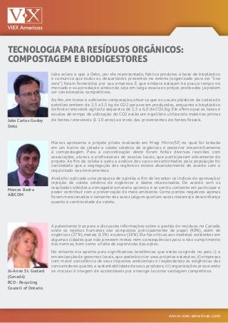 www.viex-americas.com
TECNOLOGIA PARA RESÍDUOS ORGÂNICOS:
COMPOSTAGEM E BIODIGESTORES
João Carlos Godoy
Oeko
Marcos Badra
ABICOM
Jo-Anne St. Godard
(Canadá)
RCO - Recycling
Council of Ontario
João aclara a que a Oeko, por ele representada, fabrica produtos à base de bioplástico
e comunica que todos os descartáveis presentes no evento (organizado para ser “lixo
zero”) foram fornecidos por sua empresa. E que embora estejam há pouco tempo no
mercado e sua produção ainda não seja em larga escala os preços praticados já podem
ser considerados competitivos.
Ao fim, em breve e suficiente comparação, observa que os usuais plásticos da cadeia do
petróleo emitem de 2,5 a 5,5 kg de CO2 para serem produzidos, enquanto o bioplástico
de fonte renovável agrícola sequestra de 1,5 a 6,0 de CO2/kg. Ele afirma que as taxas e
escalas de tempo de utilização do CO2 estão em equilíbrio utilizando matérias-primas
de fontes renováveis (1-10 anos) ao invés das provenientes de fontes fósseis.
Marcos apresenta o projeto piloto realizado em Mogi Mirim/SP, no qual foi testada
em um bairro da cidade a coleta seletiva de orgânicos e posterior encaminhamento
à compostagem. Para a concretização deste foram feitas diversas reuniões com
associações, alunos e profissionais de escolas locais, que participaram ativamente do
projeto. Ao fim da coleta e após a análise dos sacos encaminhados pela população foi
constatado que a segregação dos orgânicos estava absolutamente de acordo com o
requisitado nos treinamentos.
Ainda foi aplicada uma pesquisa de opinião a fim de levantar os índices de aprovação/
rejeição da coleta seletiva de orgânicos e dados relacionados. De acordo com os
resultados obtidos a esmagadora maioria aprovou e se sentiu contente em participar e
poder contribuir com a preservação do meio ambiente. Como pontos negativos apenas
foram mencionados o tamanho dos sacos (alguns queriam sacos maiores) e desconfiança
quanto à continuidade da coleta.
A palestrante traz para a discussão informações sobre a gestão de resíduos no Canadá,
onde os rejeitos humanos são compostos principalmente de papel (40%), além de
orgânicos (27%),metais (15%) e outros (18%).Ela faz críticas aos modelos existentes em
algumas cidades que não preveem metas nem consequências para o não cumprimento
das normas, bem como a falta de supervisão das ações.
No entanto ela aponta para significativas tendências que estão surgindo no país: i) a
emancipação de governos locais,que poderão criar seus próprios estatutos; ii) empresas
com maior consciência de seus impactos ambientais e respondendo às exigências dos
consumidores quanto a sustentabilidade de seus produtos; iii) organizações procurando
se vincular à imagem de sustentáveis por enxergá-la como vantagem competitiva.
 
