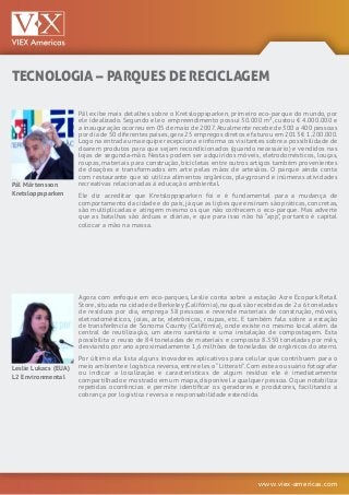 www.viex-americas.com
TECNOLOGIA – PARQUES DE RECICLAGEM
Pål Mårtensson
Kretsloppsparken
Leslie Lukacs (EUA)
L2 Environmental
Pål exibe mais detalhes sobre o Kretsloppsparken, primeiro eco-parque do mundo, por
ele idealizado. Segundo ele o empreendimento possui 30.000 m², custou € 4.000.000 e
a inauguração ocorreu em 05 de maio de 2007.Atualmente recebe de 300 a 400 pessoas
por dia de 50 diferentes países,gera 25 empregos diretos e faturou em 2013 € 1.200.000.
Logo na entrada uma equipe recepciona e informa os visitantes sobre a possibilidade de
doarem produtos para que sejam recondicionados (quando necessário) e vendidos nas
lojas de segunda-mão. Nestas podem ser adquiridos móveis, eletrodomésticos, louças,
roupas, materiais para construção, bicicletas entre outros artigos também provenientes
de doações e transformados em arte pelas mãos de artesãos. O parque ainda conta
com restaurante que só utiliza alimentos orgânicos, playground e inúmeras atividades
recreativas relacionadas à educação ambiental.
Ele diz acreditar que Kretsloppsparken foi e é fundamental para a mudança de
comportamento da cidade e do país,já que as lições que ensinam são práticas,concretas,
são multiplicadas e atingem mesmo os que não conhecem o eco-parque. Mas adverte
que as batalhas são árduas e diárias, e que para isso não há “app”, portanto é capital
colocar a mão na massa.
Agora com enfoque em eco-parques, Leslie conta sobre a estação Acre Ecopark Retail
Store,situada na cidade de Berkeley(Califórnia),na qual são recebidas de 2 a 6 toneladas
de resíduos por dia, emprega 38 pessoas e revende materiais de construção, móveis,
eletrodomésticos, joias, arte, eletrônicos, roupas, etc. E também fala sobre a estação
de transferência de Sonoma County (Califórnia), onde existe no mesmo local além da
central de reutilização, um aterro sanitário e uma instalação de compostagem. Esta
possibilita o reuso de 84 toneladas de materiais e composta 8.350 toneladas por mês,
desviando por ano aproximadamente 1,6 milhões de toneladas de orgânicos do aterro.
Por último ela lista alguns inovadores aplicativos para celular que contribuem para o
meio ambiente e logística reversa,entre eles o“Litterati”.Com este ao usuário fotografar
ou indicar a localização e características de algum resíduo ele é imediatamente
compartilhado e mostrado em um mapa,disponível a qualquer pessoa.O que notabiliza
repetidas ocorrências e permite identificar os geradores e produtores, facilitando a
cobrança por logística reversa e responsabilidade estendida.
 