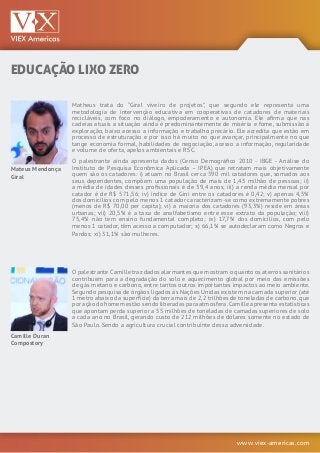 www.viex-americas.com
EDUCAÇÃO LIXO ZERO
Mateus Mendonça
Giral
Camille Duran
Compostory
Matheus trata do “Giral viveiro de projetos”, que segundo ele representa uma
metodologia de intervenção educativa em cooperativas de catadores de materiais
recicláveis, com foco no diálogo, empoderamento e autonomia. Ele afirma que nas
cadeias atuais a situação ainda é predominantemente de miséria e fome, submissão à
exploração, baixo acesso a informação e trabalho precário. Ele acredita que estão em
processo de estruturação e por isso há muito no que avançar, principalmente no que
tange economia formal, habilidades de negociação, acesso a informação, regularidade
e volume de oferta, apelos ambientais e RSC.
O palestrante ainda apresenta dados (Censo Demográfico 2010 - IBGE - Análise do
Instituto de Pesquisa Econômica Aplicada – IPEA) que retratam mais objetivamente
quem são os catadores: i) atuam no Brasil cerca 390 mil catadores que, somados aos
seus dependentes, compõem uma população de mais de 1,43 milhão de pessoas; ii)
a média de idades desses profissionais é de 39,4 anos; iii) a renda média mensal por
catador é de R$ 571,56; iv) índice de Gini entre os catadores é 0,42; v) apenas 4,5%
dos domicílios com pelo menos 1 catador caracterizam-se como extremamente pobres
(menos de R$ 70,00 per capita); vi) a maioria dos catadores (93,3%) reside em áreas
urbanas; vii) 20,5% é a taxa de analfabetismo entre esse extrato da população; viii)
75,4% não tem ensino fundamental completo; ix) 17,7% dos domicílios, com pelo
menos 1 catador, têm acesso a computador; x) 66,1% se autodeclaram como Negros e
Pardos; xi) 31,1% são mulheres.
O palestrante Camille traz dados alarmantes que mostram o quanto os aterros sanitários
contribuem para a degradação do solo e aquecimento global por meio das emissões
de gás metano e carbono, entre tantos outros importantes impactos ao meio ambiente.
Segundo pesquisa de órgãos ligados às Nações Unidas existem na camada superior (até
1 metro abaixo da superfície) da terra mais de 2,2 trilhões de toneladas de carbono,que
por ação do homem estão sendo liberadas para atmosfera.Camille apresenta estatísticas
que apontam perda superior a 55 milhões de toneladas de camadas superiores de solo
a cada ano no Brasil, gerando custo de 212 milhões de dólares somente no estado de
São Paulo. Sendo a agricultura crucial contribuinte dessa adversidade.
 