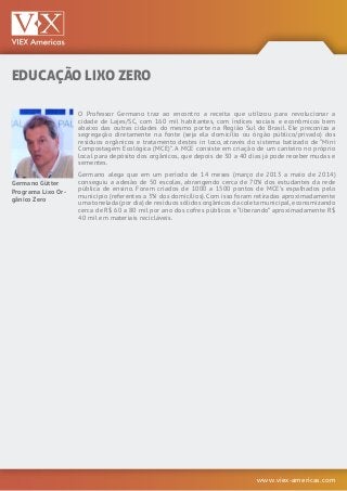 www.viex-americas.com
EDUCAÇÃO LIXO ZERO
Germano Gütter
Programa Lixo Or-
gânico Zero
O Professor Germano traz ao encontro a receita que utilizou para revolucionar a
cidade de Lajes/SC, com 160 mil habitantes, com índices sociais e econômicos bem
abaixo das outras cidades do mesmo porte na Região Sul do Brasil. Ele preconiza a
segregação diretamente na fonte (seja ela domicílio ou órgão público/privado) dos
resíduos orgânicos e tratamento destes in loco, através do sistema batizado de “Mini
Compostagem Ecológica (MCE)”. A MCE consiste em criação de um canteiro no próprio
local para depósito dos orgânicos, que depois de 30 a 40 dias já pode receber mudas e
sementes.
Germano alega que em um período de 14 meses (março de 2013 a maio de 2014)
conseguiu a adesão de 50 escolas, abrangendo cerca de 70% dos estudantes da rede
pública de ensino. Foram criados de 1000 a 1500 pontos de MCE’s espalhados pelo
município (referentes a 3% dos domicílios). Com isso foram retiradas aproximadamente
uma tonelada (por dia) de resíduos sólidos orgânicos da coleta municipal,economizando
cerca de R$ 60 a 80 mil por ano dos cofres públicos e “liberando” aproximadamente R$
40 mil em materiais recicláveis.
 