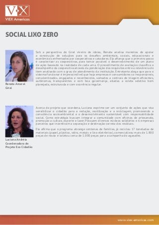 www.viex-americas.com
SOCIAL LIXO ZERO
Renata Amaral
Giral
Luciana Andréia
Coordenadora do
Projeto Eco Cidadão
Sob a perspectiva do Giral viveiro de ideias, Renata analisa maneiras de apoiar
a construção de soluções para os desafios ambientais, sociais, educacionais e
econômicos enfrentados por cooperativas e catadores. Ela afiança que o primeiro passo
é caracterizar as cooperativas, para tornar possível o desenvolvimento de um plano
de ação baseado na realidade de cada uma. O procedimento de avaliação classifica o
desempenho da cooperativa através da ponderação dos requisitos entre a relevância do
item analisado com o grau de atendimento da instituição. Entretanto alega que para o
sistema funcionar é imprescindível que haja empresas e consumidores co-responsáveis,
conscientizados, engajados e reconhecidos, somados a centrais de triagem eficientes,
autônomas, transparentes e com boa governança, aliadas a coleta seletiva bem
planejada, estruturada e com ocorrência regular.
Acerca do projeto que coordena, Luciana exprime ser um conjunto de ações que visa
sensibilizar o cidadão para a redução, reutilização e a reciclagem, promovendo a
consciência socioambiental e o desenvolvimento sustentável com responsabilidade
social. Como estratégia buscam integrar a comunidade com oficinas de artesanato,
promoção a cultura, esporte e lazer. Possuem diversos núcleos solidários e 6 empresas
parceiras que incentivam a separação e destinação correta dos resíduos.
Ela afirma que o programa abrange centenas de famílias, já reciclou 17 toneladas de
materiais (papel, plástico, vidro, metais e lixo eletrônico), comercializou mais de 1.800
peças de reuso e coletou cerca de 1.000 peças para a campanha do agasalho.
 