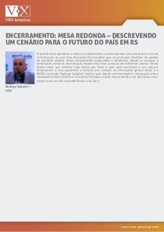 www.viex-americas.com
ENCERRAMENTO: MESA REDONDA – DESCREVENDO
UM CENÁRIO PARA O FUTURO DO PAÍS EM RS
Rodrigo Sabatini –
ILZB
O palestrante agradece a todos os palestrantes e participantes pela presença e fulcral
contribuição ao que fora discutido. Ele acredita que os principais âmbitos da gestão
de resíduos sólidos foram amplamente explorados e debatidos, desde os avanços e
imbróglios jurídicos, tecnologias disponíveis, boas práticas de diferentes atores. Tendo
ficado claro que embora haja muito por fazer o país está evoluindo e aos poucos
dissociando o lixo, passando a tratá-lo por resíduo ou derivações (prova disso é a
PNRS). Contudo Rodrigo Sabatini ratifica que dando continuidade à integração entre
Sociedade, Poder Público e Iniciativa Privada o nosso futuro tende a ser de passos mais
largos rumo ao tão sonhado Brasil Lixo Zero.
 