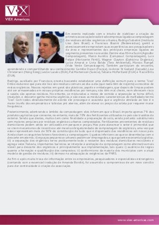 www.viex-americas.com
Em evento realizado com o intuito de viabilizar a criação da
primeiraassociaçãobrasileiradeempresasligadasacompostagem
de resíduos sólidos orgânicos urbanos,Rodrigo Sabatini (Instituto
Lixo Zero Brasil) e Francisco Biazini (Rederesíduo), gentil e
atenciosamente emprestam suas experiências aos pesquisadores
da área e representantes das principais empresas ligadas ao
segmento,presentes na reunião.Dentre elas Mirna Suzin (Agrodkv
Compostagem), Marco Aurélio (Composul Compostagem), Luiz
Felipe (Horizonte Fértil), Wagner Clayton (Ophicina Orgânica),
Luiza Amaral e Livia Baldo (Tera Ambiental), Marcos Rangel
(Vide Verde Compostagem). Também participam do encontro,
aprendendo e compartilhando seu conhecimento Camille Duran (França), Jo-Anne St Godard (Canadá), Lisa
Christersen (Hong Kong), Leslie Lucaks (EUA), Pal Martenson (Suécia),Tatiana McPartland (EUA) e Tracie Bills
(EUA).
Rodrigo, auxiliado por Francisco, enceta buscando estabelecer uma definição comum para o termo “lixo”.
Então esclarece que para ele lixo são resíduos comuns ao dia-a-dia (que nada têm de nojento) acrescidos de
restos orgânicos. Nossos rejeitos em geral são plásticos, papéis e embalagens, que depois de limpas podem
até ser armazenadas em nossas próprias residências por tempos, não têm mal cheiro, nem oferecem risco
à saúde, são apenas resíduos. No entanto, se misturadas a restos de comida a separação se torna difícil,
insalubre, o descarte ganha máxima urgência, e são essas as medulares características do malfadado termo
“lixo”. Com todos absolutamente de acordo ele prossegue e acautela que a urgência atrelada ao lixo é o
maior trunfo dos empresários e lobistas pró aterros, além de elevar os preços da coleta por requerer maior
frequência.
Posteriormente, adentrando o âmbito da compostagem eles informam que o Brasil importa apenas 7% dos
produtos agrícolas que consome,no entanto,mais de 70% dos fertilizantes utilizados no país são trazidos do
exterior. Sendo que destes, muitos tem como finalidade a preparação do solo, sendo portanto substituíveis
sem maiores prejuízos por resíduos orgânicos urbanos compostados. Fertilizantes provenientes de resíduos
domiciliares podem ainda ser utilizados em parques e praças. Mas para alavancar o setor é primordial que
se criem mecanismos de incentivo e até mesmo obrigatoriedade de compostagem de orgânicos,uma vez que
estes representam mais de 50% da constituição de tudo que é dispensado das residências em nosso país.
Ainda citam os seguintes fatores favoráveis a compostagem: i) gastos inferiores ao que se desembolsa com o
descarte em aterros; ii) espaços pequenos e urbanos podem ser empregados,o que garante economia logística;
iii) a separação dos orgânicos torna praticamente todo o restante dos resíduos domiciliares recicláveis e
agrega valor.Todavia, importantes barreiras se interpõe à aceitação da compostagem como alternativa mais
viável para descarte dos orgânicos e principalmente sua implementação, tais quais: i) ausência de regras
quanto a formação e qualificação dos compostos; ii) conformismo da maioria dos municípios com o atual
modelo de gestão de resíduos; iii) demora na adequação às exigências da PNRS.
Ao fim e após muita troca de informação entre os empresários, pesquisadores e especialistas estrangeiros
(contando com a essencial tradução de Amanda Bordin), foi assumido o compromisso de um novo concílio
para dar continuidade à criação da associação.
 