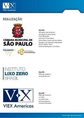 www.viex-americas.com
EQUIPE:
Vereador José Américo
Vereador Ricardo Yong
Eros Belletato
Fátima E P Thimoteo
Nilse Maria Costa Camillo Rehm
Rangel A. de Almeida Mohedano
Mirna Castro Folco
Débora Rodrigues Lima Baez
EQUIPE:
Rodrigo Sabatini
Amanda Bordin
EQUIPE:
Rodrigo Sucesso
Liz Kazi
Lucelia Costa
Aline Junqueira
Luciano Graciano
REALIZAÇÃO
 