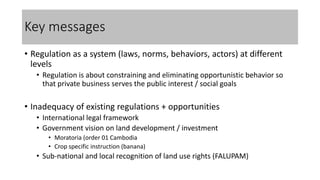 Key messages
• Regulation as a system (laws, norms, behaviors, actors) at different
levels
• Regulation is about constraining and eliminating opportunistic behavior so
that private business serves the public interest / social goals
• Inadequacy of existing regulations + opportunities
• International legal framework
• Government vision on land development / investment
• Moratoria (order 01 Cambodia
• Crop specific instruction (banana)
• Sub-national and local recognition of land use rights (FALUPAM)
 