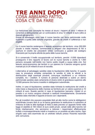 TRE ANNI DOPO:
COSA ABBIAMO FATTO,
COSA C’È DA FARE
La risoluzione così concepita ha messo al sicuro i risparmi di circa 1 milione di
correntisti e obbligazionisti per un controvalore di circa 12 miliardi di euro (oltre ai
depositi già garantiti).
Grazie al salvataggio sono nate 4 nuove banche con forza patrimoniale molto
superiore a quella delle banche originarie, gravate da crediti in sofferenza o non
esigibili.
Le 4 nuove banche sostengono il tessuto economico del territorio: circa 200.000
piccole e medie imprese, commercianti e artigiani che disponevano di fidi e
aperture di credito dai precedenti istituti, continuano a godere del sostegno
finanziario per la propria attività da parte delle nuove banche.
Si è conservato il livello occupazionale sul territorio, perché i 6.000 dipendenti
proseguono il loro rapporto di lavoro con le nuove banche e anche le 1.000
persone occupate nell’indotto non hanno subito impatti a causa della crisi. Sul
tessuto socio-economico dei territori in cui operano le 4 banche vengono quindi
riversati più di 24 miliardi di euro di raccolta.
L’alternativa al salvataggio sarebbe stata la liquidazione delle banche. In questo
caso la procedura avrebbe comportato la vendita di tutte le attività e la
distribuzione degli eventuali proventi, comunque insufficienti a un rimborso
completo, tra i creditori. Il numero di persone destinate a subire un danno
patrimoniale sarebbe stato certamente di diversi ordini di grandezza superiore alle
12.500 persone che hanno investito in obbligazioni subordinate.
Inoltre, in caso di liquidazione, sarebbe stata richiesta la restituzione dei crediti a
vista messi a disposizione delle imprese sul territorio per un valore superiore a 10
miliardi di euro. Questo perché in caso di liquidazione bancaria i titolari di un
prestito o un mutuo vengono chiamati a restituirli immediatamente. Ovviamente
sarebbe stato interrotto il rapporto di lavoro con i dipendenti.
Per gli investitori che avevano acquistato titoli ad alto rischio come le obbligazioni
subordinate (ovvero titoli di cui la banca garantisce la restituzione in subordino al
rimborso di tutte le altre tipologie di titoli) è stato previsto un apposito fondo nella
legge di stabilità di 100 milioni di euro (soldi privati, versati dalle altre banche nel
fondo interbancario), che serviranno a ristorare i risparmiatori effettivamente
truffati o inconsapevolmente indotti a investire su un prodotto ad altro rischio. Ogni
singolo caso sarà esaminato da un arbitrato istituito presso l'Autorità nazionale
anti- corruzione.
!10
 