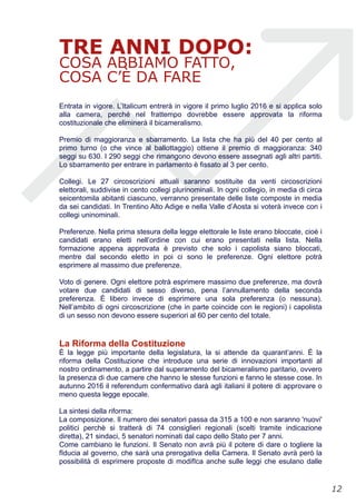 TRE ANNI DOPO:
COSA ABBIAMO FATTO,
COSA C’È DA FARE
Entrata in vigore. L’Italicum entrerà in vigore il primo luglio 2016 e si applica solo
alla camera, perché nel frattempo dovrebbe essere approvata la riforma
costituzionale che eliminerà il bicameralismo.
Premio di maggioranza e sbarramento. La lista che ha più del 40 per cento al
primo turno (o che vince al ballottaggio) ottiene il premio di maggioranza: 340
seggi su 630. I 290 seggi che rimangono devono essere assegnati agli altri partiti.
Lo sbarramento per entrare in parlamento è fissato al 3 per cento.
Collegi. Le 27 circoscrizioni attuali saranno sostituite da venti circoscrizioni
elettorali, suddivise in cento collegi plurinominali. In ogni collegio, in media di circa
seicentomila abitanti ciascuno, verranno presentate delle liste composte in media
da sei candidati. In Trentino Alto Adige e nella Valle d’Aosta si voterà invece con i
collegi uninominali.
Preferenze. Nella prima stesura della legge elettorale le liste erano bloccate, cioè i
candidati erano eletti nell’ordine con cui erano presentati nella lista. Nella
formazione appena approvata è previsto che solo i capolista siano bloccati,
mentre dal secondo eletto in poi ci sono le preferenze. Ogni elettore potrà
esprimere al massimo due preferenze.
Voto di genere. Ogni elettore potrà esprimere massimo due preferenze, ma dovrà
votare due candidati di sesso diverso, pena l’annullamento della seconda
preferenza. È libero invece di esprimere una sola preferenza (o nessuna).
Nell’ambito di ogni circoscrizione (che in parte coincide con le regioni) i capolista
di un sesso non devono essere superiori al 60 per cento del totale.
La Riforma della Costituzione
È la legge più importante della legislatura, la si attende da quarant’anni. È la
riforma della Costituzione che introduce una serie di innovazioni importanti al
nostro ordinamento, a partire dal superamento del bicameralismo paritario, ovvero
la presenza di due camere che hanno le stesse funzioni e fanno le stesse cose. In
autunno 2016 il referendum confermativo darà agli italiani il potere di approvare o
meno questa legge epocale.
La sintesi della riforma:
La composizione. Il numero dei senatori passa da 315 a 100 e non saranno 'nuovi'
politici perchè si tratterà di 74 consiglieri regionali (scelti tramite indicazione
diretta), 21 sindaci, 5 senatori nominati dal capo dello Stato per 7 anni.
Come cambiano le funzioni. Il Senato non avrà più il potere di dare o togliere la
fIducia al governo, che sarà una prerogativa della Camera. Il Senato avrà però la
possibilità di esprimere proposte di modifIca anche sulle leggi che esulano dalle
!12
 