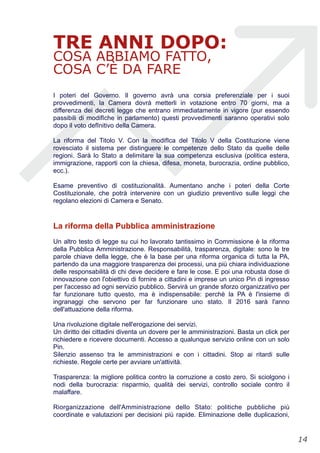 TRE ANNI DOPO:
COSA ABBIAMO FATTO,
COSA C’È DA FARE
I poteri del Governo. Il governo avrà una corsia preferenziale per i suoi
provvedimenti, la Camera dovrà metterli in votazione entro 70 giorni, ma a
differenza dei decreti legge che entrano immediatamente in vigore (pur essendo
passibili di modifIche in parlamento) questi provvedimenti saranno operativi solo
dopo il voto defInitivo della Camera.
La riforma del Titolo V. Con la modifIca del Titolo V della Costituzione viene
rovesciato il sistema per distinguere le competenze dello Stato da quelle delle
regioni. Sarà lo Stato a delimitare la sua competenza esclusiva (politica estera,
immigrazione, rapporti con la chiesa, difesa, moneta, burocrazia, ordine pubblico,
ecc.).
Esame preventivo di costituzionalità. Aumentano anche i poteri della Corte
Costituzionale, che potrà intervenire con un giudizio preventivo sulle leggi che
regolano elezioni di Camera e Senato.
La riforma della Pubblica amministrazione
Un altro testo di legge su cui ho lavorato tantissimo in Commissione è la riforma
della Pubblica Amministrazione. Responsabilità, trasparenza, digitale: sono le tre
parole chiave della legge, che è la base per una riforma organica di tutta la PA,
partendo da una maggiore trasparenza dei processi, una più chiara individuazione
delle responsabilità di chi deve decidere e fare le cose. E poi una robusta dose di
innovazione con l'obiettivo di fornire a cittadini e imprese un unico Pin di ingresso
per l'accesso ad ogni servizio pubblico. Servirà un grande sforzo organizzativo per
far funzionare tutto questo, ma è indispensabile: perchè la PA è l'insieme di
ingranaggi che servono per far funzionare uno stato. Il 2016 sarà l'anno
dell'attuazione della riforma.
Una rivoluzione digitale nell'erogazione dei servizi.
Un diritto dei cittadini diventa un dovere per le amministrazioni. Basta un click per
richiedere e ricevere documenti. Accesso a qualunque servizio online con un solo
Pin.
Silenzio assenso tra le amministrazioni e con i cittadini. Stop ai ritardi sulle
richieste. Regole certe per avviare un'attività.
Trasparenza: la migliore politica contro la corruzione a costo zero. Si sciolgono i
nodi della burocrazia: risparmio, qualità dei servizi, controllo sociale contro il
malaffare.
Riorganizzazione dell'Amministrazione dello Stato: politiche pubbliche più
coordinate e valutazioni per decisioni più rapide. Eliminazione delle duplicazioni,
!14
 