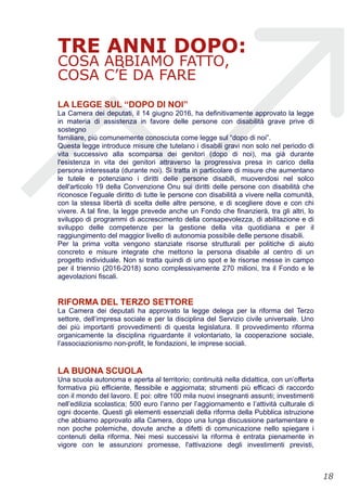 TRE ANNI DOPO:
COSA ABBIAMO FATTO,
COSA C’È DA FARE
LA LEGGE SUL “DOPO DI NOI”
La Camera dei deputati, il 14 giugno 2016, ha definitivamente approvato la legge
in materia di assistenza in favore delle persone con disabilità grave prive di
sostegno
familiare, più comunemente conosciuta come legge sul “dopo di noi”.
Questa legge introduce misure che tutelano i disabili gravi non solo nel periodo di
vita successivo alla scomparsa dei genitori (dopo di noi), ma già durante
l'esistenza in vita dei genitori attraverso la progressiva presa in carico della
persona interessata (durante noi). Si tratta in particolare di misure che aumentano
le tutele e potenziano i diritti delle persone disabili, muovendosi nel solco
dell'articolo 19 della Convenzione Onu sui diritti delle persone con disabilità che
riconosce l’eguale diritto di tutte le persone con disabilità a vivere nella comunità,
con la stessa libertà di scelta delle altre persone, e di scegliere dove e con chi
vivere. A tal fine, la legge prevede anche un Fondo che finanzierà, tra gli altri, lo
sviluppo di programmi di accrescimento della consapevolezza, di abilitazione e di
sviluppo delle competenze per la gestione della vita quotidiana e per il
raggiungimento del maggior livello di autonomia possibile delle persone disabili.
Per la prima volta vengono stanziate risorse strutturali per politiche di aiuto
concreto e misure integrate che mettono la persona disabile al centro di un
progetto individuale. Non si tratta quindi di uno spot e le risorse messe in campo
per il triennio (2016-2018) sono complessivamente 270 milioni, tra il Fondo e le
agevolazioni fiscali.
RIFORMA DEL TERZO SETTORE
La Camera dei deputati ha approvato la legge delega per la riforma del Terzo
settore, dell’impresa sociale e per la disciplina del Servizio civile universale. Uno
dei più importanti provvedimenti di questa legislatura. Il provvedimento riforma
organicamente la disciplina riguardante il volontariato, la cooperazione sociale,
l’associazionismo non-profit, le fondazioni, le imprese sociali.
LA BUONA SCUOLA
Una scuola autonoma e aperta al territorio; continuità nella didattica, con un’offerta
formativa più efficiente, flessibile e aggiornata; strumenti più efficaci di raccordo
con il mondo del lavoro. E poi: oltre 100 mila nuovi insegnanti assunti; investimenti
nell’edilizia scolastica; 500 euro l’anno per l’aggiornamento e l’attività culturale di
ogni docente. Questi gli elementi essenziali della riforma della Pubblica istruzione
che abbiamo approvato alla Camera, dopo una lunga discussione parlamentare e
non poche polemiche, dovute anche a difetti di comunicazione nello spiegare i
contenuti della riforma. Nei mesi successivi la riforma è entrata pienamente in
vigore con le assunzioni promesse, l'attivazione degli investimenti previsti,
!18
 