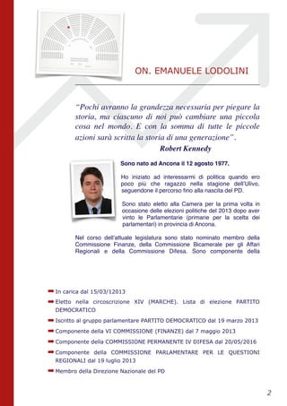 “Pochi avranno la grandezza necessaria per piegare la
storia, ma ciascuno di noi può cambiare una piccola
cosa nel mondo. E con la somma di tutte le piccole
azioni sarà scritta la storia di una generazione”.
Robert Kennedy
Sono nato ad Ancona il 12 agosto 1977. 
Ho iniziato ad interessarmi di politica quando ero
poco più che ragazzo nella stagione dell’Ulivo,
seguendone il percorso ﬁno alla nascita del PD.
Sono stato eletto alla Camera per la prima volta in
occasione delle elezioni politiche del 2013 dopo aver
vinto le Parlamentarie (primarie per la scelta dei
parlamentari) in provincia di Ancona.
Nel corso dell’attuale legislatura sono stato nominato membro della
Commissione Finanze, della Commissione Bicamerale per gli Affari
Regionali e della Commissione Difesa. Sono componente della
➡In carica dal 15/03/12013
➡Eletto nella circoscrizione XIV (MARCHE). Lista di elezione PARTITO
DEMOCRATICO
➡Iscritto al gruppo parlamentare PARTITO DEMOCRATICO dal 19 marzo 2013
➡Componente della VI COMMISSIONE (FINANZE) dal 7 maggio 2013
➡Componente della COMMISSIONE PERMANENTE IV DIFESA dal 20/05/2016
➡Componente della COMMISSIONE PARLAMENTARE PER LE QUESTIONI
REGIONALI dal 19 luglio 2013
➡Membro della Direzione Nazionale del PD
!2
ON. EMANUELE LODOLINI
 