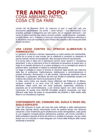 TRE ANNI DOPO:
COSA ABBIAMO FATTO,
COSA C’È DA FARE
ministri del 24 dicembre 2014. Su ciascuno di essi ci sarà non solo una
discussione parlamentare, ma anche – come sempre – una informazione il più
possibile puntuale e tempestiva per tutti coloro che mi seguono attraverso i vari
canali di comunicazione che utilizzo (incontri pubblici, social networks, newsletter,
contatto diretto, ecc.). Il lavoro è il tema più importante che dobbiamo affrontare e
lo strumento unico per riportare il nostro Paese alla crescita e alla riconquista della
fiducia nel futuro.
UNA LEGGE CONTRO GLI SPRECHI ALIMENTARI E
FARMACEUTICI
Lo sperpero di alimenti e farmaci rappresenta un costo sempre più insostenibile,
anche da un punto di vista morale, per la collettività e comporta un dispendio di
risorse naturali, idriche ed energetiche, oltre ad essere fonte di inquinamento.
È la prima volta in Italia che si definiscono termini come "spreco" o "eccedenza
alimentare" e che si interviene al fine di indirizzare la donazione di questi beni: si
tratta di un tassello all’interno di un piano strategico e di un ventaglio più ampio di
politiche attive, soprattutto in materia di contrasto alla povertà.
La legge si prefigge lo scopo di favorire la riduzione degli sprechi per ciascuna
delle fasi di produzione, trasformazione, distribuzione e somministrazione di
prodotti alimentari, farmaceutici o di altri prodotti, individuando specifiche misure
finalizzate, in particolare, all'utilizzo dei beni per finalità di solidarietà sociale e al
riutilizzo dei prodotti per ridurre la produzione di rifiuti.
In Italia, come indica una recente ricerca effettuata dal Politecnico di Milano,
vengono prodotte in un anno circa 5,6 milioni di tonnellate di eccedenze
alimentari, intese come cibo che viene realizzato, trasformato, distribuito e
preparato per la somministrazione, e per diverse ragioni non viene venduto o
consumato. Di queste circa 500.000 tonnellate vengono recuperate, con tassi
differenti sulla base del grado di recuperabilità del prodotto e dello stadio della
filiera in cui l’eccedenza si genera.
CONTENIMENTO DEL CONSUMO DEL SUOLO E RIUSO DEL
SUOLO EDIFICATO
I temi del consumo di suolo, del riuso del suolo edificato e della valorizzazione
delle aree agricole stanno assumendo ormai da qualche tempo una rilevanza
crescente e sono finalmente giunti all'attenzione anche del legislatore, sulla spinta
di una maggiore consapevolezza dell'opinione pubblica, del mondo scientifico e
delle professioni riguardo al tema dei limiti di un modello di sviluppo, che per molto
tempo non si è misurato in modo adeguato con il tema della finitezza delle risorse
ambientali e territoriali.
!21
 