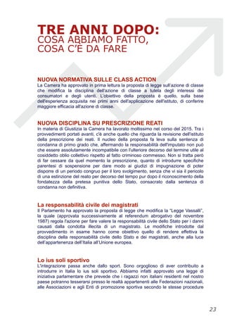 TRE ANNI DOPO:
COSA ABBIAMO FATTO,
COSA C’È DA FARE
NUOVA NORMATIVA SULLE CLASS ACTION
La Camera ha approvato in prima lettura la proposta di legge sull’azione di classe
che modifica la disciplina dell'azione di classe a tutela degli interessi dei
consumatori e degli utenti. L’obiettivo della proposta è quello, sulla base
dell'esperienza acquisita nei primi anni dell'applicazione dell'istituto, di conferire
maggiore efficacia all'azione di classe.
NUOVA DISCIPLINA SU PRESCRIZIONE REATI
In materia di Giustizia la Camera ha lavorato moltissimo nel corso del 2015. Tra i
provvedimenti portati avanti, c'è anche quello che riguarda la revisione dell'istituto
della prescrizione dei reati. Il nucleo della proposta fa leva sulla sentenza di
condanna di primo grado che, affermando la responsabilità dell'imputato non può
che essere assolutamente incompatibile con l'ulteriore decorso del termine utile al
cosiddetto oblio collettivo rispetto al fatto criminoso commesso. Non si tratta però
di far cessare da quel momento la prescrizione, quanto di introdurre specifiche
parentesi di sospensione per dare modo ai giudizi di impugnazione di poter
disporre di un periodo congruo per il loro svolgimento, senza che vi sia il pericolo
di una estinzione del reato per decorso del tempo pur dopo il riconoscimento della
fondatezza della pretesa punitiva dello Stato, consacrato dalla sentenza di
condanna non definitiva.
La responsabilità civile dei magistrati
Il Parlamento ha approvato la proposta di legge che modifica la “Legge Vassalli”,
la quale (approvata successivamente al referendum abrogativo del novembre
1987) regola l'azione per fare valere la responsabilità civile dello Stato per i danni
causati dalla condotta illecita di un magistrato. Le modifiche introdotte dal
provvedimento in esame hanno come obiettivo quello di rendere effettiva la
disciplina della responsabilità civile dello Stato e dei magistrati, anche alla luce
dell’appartenenza dell’Italia all’Unione europea.
Lo ius soli sportivo
L'integrazione passa anche dallo sport. Sono orgoglioso di aver contribuito a
introdurre in Italia lo ius soli sportivo. Abbiamo infatti approvato una legge di
iniziativa parlamentare che prevede che i ragazzi non italiani residenti nel nostro
paese potranno tesserarsi presso le realtà appartenenti alle Federazioni nazionali,
alle Associazioni e agli Enti di promozione sportiva secondo le stesse procedure
!23
 