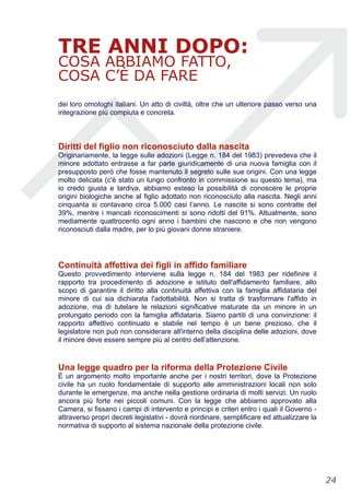 TRE ANNI DOPO:
COSA ABBIAMO FATTO,
COSA C’È DA FARE
dei loro omologhi italiani. Un atto di civiltà, oltre che un ulteriore passo verso una
integrazione più compiuta e concreta.
Diritti del figlio non riconosciuto dalla nascita
Originariamente, la legge sulle adozioni (Legge n. 184 del 1983) prevedeva che il
minore adottato entrasse a far parte giuridicamente di una nuova famiglia con il
presupposto però che fosse mantenuto il segreto sulle sue origini. Con una legge
molto delicata (c'è stato un lungo confronto in commissione su questo tema), ma
io credo giusta e tardiva, abbiamo esteso la possibilità di conoscere le proprie
origini biologiche anche al figlio adottato non riconosciuto alla nascita. Negli anni
cinquanta si contavano circa 5.000 casi l’anno. Le nascite si sono contratte del
39%, mentre i mancati riconoscimenti si sono ridotti del 91%. Attualmente, sono
mediamente quattrocento ogni anno i bambini che nascono e che non vengono
riconosciuti dalla madre, per lo più giovani donne straniere.
Continuità affettiva dei figli in affido familiare
Questo provvedimento interviene sulla legge n. 184 del 1983 per ridefinire il
rapporto tra procedimento di adozione e istituto dell'affidamento familiare, allo
scopo di garantire il diritto alla continuità affettiva con la famiglia affidataria del
minore di cui sia dichiarata l'adottabilità. Non si tratta di trasformare l'affido in
adozione, ma di tutelare le relazioni significative maturate da un minore in un
prolungato periodo con la famiglia affidataria. Siamo partiti di una convinzione: il
rapporto affettivo continuato e stabile nel tempo è un bene prezioso, che il
legislatore non può non considerare all'interno della disciplina delle adozioni, dove
il minore deve essere sempre più al centro dell’attenzione.
Una legge quadro per la riforma della Protezione Civile
È un argomento molto importante anche per i nostri territori, dove la Protezione
civile ha un ruolo fondamentale di supporto alle amministrazioni locali non solo
durante le emergenze, ma anche nella gestione ordinaria di molti servizi. Un ruolo
ancora più forte nei piccoli comuni. Con la legge che abbiamo approvato alla
Camera, si fissano i campi di intervento e principi e criteri entro i quali il Governo -
attraverso propri decreti legislativi - dovrà riordinare, semplificare ed attualizzare la
normativa di supporto al sistema nazionale della protezione civile.
!24
 