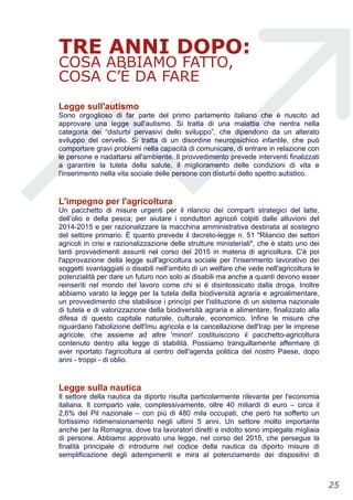 TRE ANNI DOPO:
COSA ABBIAMO FATTO,
COSA C’È DA FARE
Legge sull'autismo
Sono orgoglioso di far parte del primo parlamento italiano che è riuscito ad
approvare una legge sull'autismo. Si tratta di una malattia che rientra nella
categoria dei “disturbi pervasivi dello sviluppo”, che dipendono da un alterato
sviluppo del cervello. Si tratta di un disordine neuropsichico infantile, che può
comportare gravi problemi nella capacità di comunicare, di entrare in relazione con
le persone e riadattarsi all'ambiente. Il provvedimento prevede interventi finalizzati
a garantire la tutela della salute, il miglioramento delle condizioni di vita e
l'inserimento nella vita sociale delle persone con disturbi dello spettro autistico.
L'impegno per l'agricoltura
Un pacchetto di misure urgenti per il rilancio dei comparti strategici del latte,
dell’olio e della pesca; per aiutare i conduttori agricoli colpiti dalle alluvioni del
2014-2015 e per razionalizzare la macchina amministrativa destinata al sostegno
del settore primario. È quanto prevede il decreto-legge n. 51 "Rilancio dei settori
agricoli in crisi e razionalizzazione delle strutture ministeriali", che è stato uno dei
tanti provvedimenti assunti nel corso del 2015 in materia di agricoltura. C'è poi
l'approvazione della legge sull'agricoltura sociale per l'inserimento lavorativo dei
soggetti svantaggiati o disabili nell'ambito di un welfare che vede nell'agricoltura le
potenzialità per dare un futuro non solo ai disabili ma anche a quanti devono esser
reinseriti nel mondo del lavoro come chi si è disintossicato dalla droga. Inoltre
abbiamo varato la legge per la tutela della biodiversità agraria e agroalimentare,
un provvedimento che stabilisce i princìpi per l'istituzione di un sistema nazionale
di tutela e di valorizzazione della biodiversità agraria e alimentare, finalizzato alla
difesa di questo capitale naturale, culturale, economico. Infine le misure che
riguardano l'abolizione dell'Imu agricola e la cancellazione dell'Irap per le imprese
agricole, che assieme ad altre 'minori' costituiscono il pacchetto-agricoltura
contenuto dentro alla legge di stabilità. Possiamo tranquillamente affermare di
aver riportato l'agricoltura al centro dell'agenda politica del nostro Paese, dopo
anni - troppi - di oblio.
Legge sulla nautica
Il settore della nautica da diporto risulta particolarmente rilevante per l'economia
italiana. Il comparto vale, complessivamente, oltre 40 miliardi di euro – circa il
2,6% del Pil nazionale – con più di 480 mila occupati, che però ha sofferto un
fortissimo ridimensionamento negli ultimi 5 anni. Un settore molto importante
anche per la Romagna, dove tra lavoratori diretti e indotto sono impiegate migliaia
di persone. Abbiamo approvato una legge, nel corso del 2015, che persegue la
finalità principale di introdurre nel codice della nautica da diporto misure di
semplificazione degli adempimenti e mira al potenziamento dei dispositivi di
!25
 