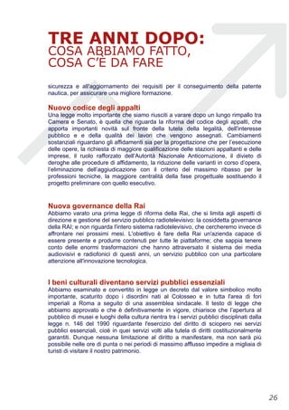 TRE ANNI DOPO:
COSA ABBIAMO FATTO,
COSA C’È DA FARE
sicurezza e all'aggiornamento dei requisiti per il conseguimento della patente
nautica, per assicurare una migliore formazione.
Nuovo codice degli appalti
Una legge molto importante che siamo riusciti a varare dopo un lungo rimpallo tra
Camera e Senato, è quella che riguarda la riforma del codice degli appalti, che
apporta importanti novità sul fronte della tutela della legalità, dell'interesse
pubblico e e della qualità dei lavori che vengono assegnati. Cambiamenti
sostanziali riguardano gli affidamenti sia per la progettazione che per l’esecuzione
delle opere, la richiesta di maggiore qualificazione delle stazioni appaltanti e delle
imprese, il ruolo rafforzato dell’Autorità Nazionale Anticorruzione, il divieto di
deroghe alle procedure di affidamento, la riduzione delle varianti in corso d’opera,
l’eliminazione dell’aggiudicazione con il criterio del massimo ribasso per le
professioni tecniche, la maggiore centralità della fase progettuale sostituendo il
progetto preliminare con quello esecutivo.
Nuova governance della Rai
Abbiamo varato una prima legge di riforma della Rai, che si limita agli aspetti di
direzione e gestione del servizio pubblico radiotelevisivo: la cosiddetta governance
della RAI; e non riguarda l'intero sistema radiotelevisivo, che cercheremo invece di
affrontare nei prossimi mesi. L'obiettivo è fare della Rai un'azienda capace di
essere presente e produrre contenuti per tutte le piattaforme; che sappia tenere
conto delle enormi trasformazioni che hanno attraversato il sistema dei media
audiovisivi e radiofonici di questi anni, un servizio pubblico con una particolare
attenzione all'innovazione tecnologica.
I beni culturali diventano servizi pubblici essenziali
Abbiamo esaminato e convertito in legge un decreto dal valore simbolico molto
importante, scaturito dopo i disordini nati al Colosseo e in tutta l'area di fori
imperiali a Roma a seguito di una assemblea sindacale. Il testo di legge che
abbiamo approvato e che è definitivamente in vigore, chiarisce che l’apertura al
pubblico di musei e luoghi della cultura rientra tra i servizi pubblici disciplinati dalla
legge n. 146 del 1990 riguardante l'esercizio del diritto di sciopero nei servizi
pubblici essenziali, cioè in quei servizi volti alla tutela di diritti costituzionalmente
garantiti. Dunque nessuna limitazione al diritto a manifestare, ma non sarà più
possibile nelle ore di punta o nei periodi di massimo afflusso impedire a migliaia di
turisti di visitare il nostro patrimonio.
!26
 