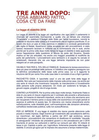TRE ANNI DOPO:
COSA ABBIAMO FATTO,
COSA C’È DA FARE
La legge di stabilità 2016
La Legge di stabilità è la legge più significativa che ogni anno il parlamento è
chiamato ad esaminare. Corrisponde a quella che un tempo era chiamata
“Finanziaria” e stabilisce il budget dello Stato per l'anno successivo, nonché le
politiche di riduzione della spesa e di investimento che si vogliono pianificare. È un
lavoro che dura un paio di mesi, comincia in ottobre e si conclude generalmente
alla vigilia di Natale. Quest'anno, come accaduto per altri provvedimenti, è stato
spesso necessario lavorare in notturna sia in commissione che in aula, anche
perchè per la prima volta dopo molto tempo la legge di stabilità è stata approvata
senza l'apposizione della questione di fiducia da parte del Governo. Questo
implica un iter più articolato, ma anche una maggior possibilità di modifiche da
parte del parlamento. I provvedimenti sono tantissimi e di seguito ho cercato di
sintetizzarli, ritenendo che sia una legge talmente importante da non poter
relegare ad un solo paragrafo.
VIA IMU E TASI PER IL 70% DELLE FAMIGLIE. Sostenere la ripresa economica e
dare più peso al portafogli delle persone: è l’obiettivo che vogliamo perseguire con
la definitiva cancellazione delle tasse sulla prima casa, cui si è aggiunta la
riduzione del 50 per cento l’Imu sulle case date in comodato d’uso a figli o genitori.
PACCHETTO CASA. Il “pacchetto casa” è uno dei piatti forte della legge di
stabilità. Non solo per l’azzeramento delle imposte sulla prima casa, ma anche per
una serie di misure che incentivano l’acquisto, la manutenzione e l’investimento
delle persone sulla propria abitazione. Un modo per sostenere la famiglia, le
giovani coppie, progetti di vita di lunga durata.
CONTRO LA POVERTÀ. Per la prima volta dopo molto tempo, finalmente l’Italia si
dota di una serie di misure organiche per il contrasto alla povertà e all’esclusione
sociale. Un’insieme di interventi importanti, anche se è chiaro che serviranno anni
per recuperare il terreno perso a causa della crisi economica e di lunghi periodi di
assenza di politiche di questo tipo. Si interviene con risorse straordinarie anche
sull’educazione, sulle disabilità gravi, sull’incentivazione alle donazioni alimentari,
sull’edilizia residenziale pubblica, sulla non autosufficienza.
PER LE IMPRESE. È una legge di stabilità che ripone grande attenzione sulla
piccola e media impresa. Dagli incentivi gli investimenti alla cancellazione dell’imu
sui macchinari, dal taglio dell’Ires a partire dal 2017 agli ecobonus, senza
dimenticare i provvedimenti che consentono di disattivare le cosiddette “clausole
di salvaguardia” introdotte dai precedenti governi e che prevedevano per il 2016
l’aumento di accise sui carburanti e dell’Iva sui consumi per oltre 16 miliardi di
tasse in più. Capitolo a parte, poi, l’agricoltura, fortemente presente nella legge di
stabilità. E ancora gli sgravi per le imprese che assumono a tempo indeterminato.
!27
 