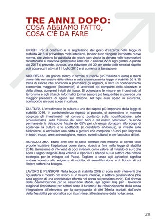 TRE ANNI DOPO:
COSA ABBIAMO FATTO,
COSA C’È DA FARE
GIOCHI. Per il contrasto e la regolazione del gioco d’azzardo nella legge di
stabilità 2016 si prevedono molti interventi. Innanzi tutto vengono introdotte nuove
norme, che vietano la pubblicità dei giochi con vincita in denaro nelle trasmissioni
radiofoniche e televisive generaliste dalle ore 7 alle ore 22 di ogni giorno. A partire
dal 2017 si prevede, dunque, una riduzione del 30 per cento delle newslot rispetto
agli apparecchi attivi al 31 luglio 2015 e si aumenta la tassazione.
SICUREZZA. Un grande sforzo in termini di risorse (un miliardo di euro) e mezzi
viene fatto nel settore della difesa e della sicurezza nella legge di stabilità 2016. Si
tratta di risorse che andranno a potenziare gli organici, a dare un riconoscimento
economico maggiore (finalmente!) ai lavoratori del comparto della sicurezza e
della difesa, compresi i vigili del fuoco. Si potenziano le misure per il contrasto al
terrorismo e agli attacchi informatici (ormai sempre più frequenti) e si prevede una
maggior presenza di agenti sul territorio. Ad ogni euro speso in sicurezza,
corrisponde un euro speso in cultura.
CULTURA. L’investimento in cultura è uno dei capitoli più importanti della legge di
stabilità 2016. In controtendenza rispetto al passato, si aumentano in maniera
cospicua gli investimenti nel comparto puntando sulla riqualificazione, sulle
professionalità, sulla fruizione dei nostri beni e del nostro patrimonio. Si rende
permanente la detrazione fiscale del 65% per chi eroga donazioni allo scopo di
sostenere la cultura e lo spettacolo (il cosiddetto art-bonus), si investe sulle
biblioteche, si attribuisce una carta ai giovani che compiono 18 anni per l’ingresso
in teatri, musei, aree archeologiche, mostre, eventi culturali e per l’acquisto di libri.
AGRICOLTURA. Erano anni che lo Stato centrale non metteva al centro delle
proprie iniziative l’agricoltura come siamo riusciti a fare nella legge di stabilità
2016. Un insieme di interventi di poco inferiori, come valore, al miliardo di euro che
sono il segno tangibile della volontà di riportare i riflettori su un settore che rimane
strategico per lo sviluppo del Paese. Tagliare le tasse agli agricoltori significa
andare incontro alle esigenze di reddito, di semplificazione e di fiducia di cui
l’intero settore ha bisogno.
LAVORO E PENSIONI. Nella legge di stabilità 2016 ci sono molti interventi che
riguardano il mondo del lavoro e, in misura inferiore, il settore pensionistico (che
sarà oggetto di una complessiva riforma nel corso del prossimo anno). Dal rinnovo
delle decontribuzioni per le assunzioni stabili, agli sgravi Irap per i lavoratori
stagionali (importante per settori come il turismo); dal rifinanziamento della cassa
integrazione all’intervento per la salvaguardia di altri 26mila esodati; dall’avvio
della flessibilità pensionistica con il part-time, all’estensione della no-tax area.
!28
 