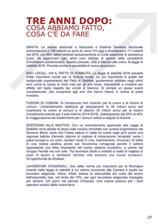 TRE ANNI DOPO:
COSA ABBIAMO FATTO,
COSA C’È DA FARE
SANITÀ. Le risorse destinate a finanziare il Sistema Sanitario Nazionale
ammontavano a 109 miliardi un anno fa, sono 110 oggi e diventeranno 111 miliardi
nel 2016, con 800 milioni dedicati esclusivamente ai Livelli essenziali di assistenza
(Lea), da aggiornare ogni anno (con obbligo di parere delle competenti
Commissioni parlamentari). Questo prevede, cifre e bilancio alla mano, la legge di
stabilità 2016. Prevista anche la possibilità di nuove assunzioni.
ENTI LOCALI, VIA IL PATTO DI STABILITÀ. La legge di stabilità 2016 prevede
molte importanti novità per la finanza locale. La più importante è quella del
sostanziale superamento del Patto di Stabilità, giustamente additato negli ultimi
anni come la causa di molti mali per gli enti locali, impossibiliti a investire per
effetto del rigido rispetto dei vincoli di bilancio. Si compie un passo avanti
considerevole, che consentirà agli enti che hanno bilanci in ordine di poter
investire.
FUSIONI DI COMUNI. Si introducono forti incentivi per le unioni e le fusioni di
comuni. L'emendamento stabilizza gli stanziamenti di 30 milioni annui per
incentivare le unioni di comuni e di ulteriori 30 milioni annui per le fusioni
(inizialmente previsti per il solo triennio 2014-2016), raddoppiando dal 20% al 40%
la maggiorazione dei trasferimenti per i comuni istituiti a seguito di fusione.
SOSTEGNO ALLA NAUTICA. Con un emendamento approvato alla Legge di
Stabilità verrà abolita la tassa sulla nautica introdotta con scarsa lungimiranza dal
Governo Monti, tanto che l'intero settore in Italia ha subito negli anni scorsi una
vigorosa battuta d'arresto (decine di migliaia di imbarcazioni 'emigrate' verso i
paesi europei a noi vicini, cantieri navali in crisi, licenziamenti, chiusure). Si tratta
di una notizia positiva anche per l'economia romagnola perchè il settore
rappresenta una fetta importante del nostro sistema produttivo, a partire dal
Gruppo Ferretti ma non solo. Tra lavoratori diretti e indiretti si tratta di migliaia di
posti di lavoro e tantissimi fornitori che avranno ora nuove occasioni.
Un'opportunità da sfruttare.
LAVORATORI STAGIONALI. Una delle norme più importanti per la Romagna
inserite nella legge di stabilità a cui stiamo lavorando alla Camera è quella sui
lavoratori stagionali. Viene, infatti, estesa la deducibilità del costo del lavoro
dall'imponibile Irap, nel limite del 70%, per ogni lavoratore stagionale impiegato
per almeno 120 giorni nel periodo d'imposta. Una notizia positiva per i tanti
operatori turistici della nostra terra.
!29
 