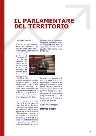 Carissime e carissimi,
a più di tre anni dall’inizio
della 17° Legislatura del
P a r l a m e n t o i t a l i a n o -
caratterizzata, ricorderete, da
un esordio a dir
p o c o
“complicato”
tale da far
pensare, da
subito, ad un
ﬁschio ﬁnale
m o l t o
anticipato - ho
pensato fosse
d o v e r o s o
presentarvi un
r e n d i c o n t o
sintetico dell’attività politica
p o r t a t a a v a n t i q u a l e
parlamentare eletto alla
Camera dei Deputati. Lo
faccio nella convinzione che
sia fondamentale restituire, in
maniera trasparente, i
risultati del lavoro svolto in
favore del proprio territorio.
Ho ben chiaro, naturalmente,
c h e s i è p a r l a m e n t a r i
espressione di un territorio
esclusivamente quando, oltre
ad occuparsi dell’attività
legislativa e della relativa
comunicazione, si è capaci di
promuovere e di contribuire
attivamente ai progetti e ai
servizi che lo stesso territorio è
in grado di esprimere. Nel mio
ruolo istituzionale ho spesso
dedicato forze e impegno a
recuperare importanti risorse
da destinare poi, con un
opportuno e attento lavoro di
squadra, alla nostra realtà
territoriale.
Concretezza, capacità di
i n d i v i d u a r e o b i e t t i v i
raggiungibili e costanza nel
perseguirli: questi i punti
fermi del mio lavoro di
deputato; questi gli strumenti
cui faccio ricorso ogni giorno
per cercare di rappresentare
d e g n a m e n t e , i n
Parlamento la Provincia di
Ancona e le Marche.
Grazie per l’attenzione.
EMANULE LODOLINI 
!3
IL PARLAMENTARE
DEL TERRITORIO
 