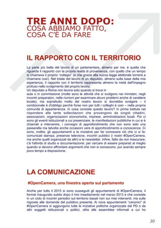 TRE ANNI DOPO:
COSA ABBIAMO FATTO,
COSA C’È DA FARE
IL RAPPORTO CON IL TERRITORIO
La parte più bella del lavoro di un parlamentare, almeno per me, è quella che
riguarda il rapporto con la propria realtà di provenienza, con quello che un tempo
si chiamava il proprio “collegio” (e che grazie alla nuova legge elettorale tornerà a
chiamarsi così). Nel totale del lavoro di un deputato, almeno sulla base della mia
esperienza, il rapporto con il territorio rappresenta almeno la metà dell'impegno
profuso nello svolgimento del proprio lavoro.
Un deputato a Roma non lavora solo quando si trova in
aula o in commissione (molte sono le attività che si svolgono nei ministeri, negli
incontri preparatori, nelle riunioni per esaminare alcuni problemi anche di carattere
locale); ma soprattutto molto del nostro lavoro si dovrebbe svolgere – il
condizionale è d'obbligo perchè forse non per tutti i colleghi è così – nella propria
comunità di appartenenza. In cosa consiste questo lavoro? In prima battuta nel
rispondere alle tante sollecitazioni che provengono da singoli cittadini,
associazioni, organizzazioni economiche, imprese, amministrazioni locali. Poi ci
sono gli eventi istituzionali a cui presenziare, le manifestazioni pubbliche in cui si è
chiamati a intervenire, i convegni di approfondimento che non sono solo una
passerella ma talvolta anche occasioni vere di approfondimento e conoscenza. Ci
sono, inoltre, gli appuntamenti e le iniziative per far conoscere ciò che ci si fa:
comunicati stampa, presenze televisive, incontri pubblici (i nostri #OpenCamera,
ma anche quelli organizzati da altri) e le newsletter. Infine, fatto da non trascurare,
c'è l'attività di studio e documentazione: per cercare di essere preparati al meglio
quando si devono affrontare argomenti che non si conoscono, pur avendo sempre
poco tempo a disposizione.
LA COMUNICAZIONE
#OpenCamera, una finestra aperta sul parlamento
Anche per tutto il 2015 si sono susseguiti gli appuntamenti di #OpenCamera, il
format inaugurato subito dopo il mio insediamento nel marzo 2013 e che consiste
in un ciclo di incontri periodici sul territorio basati non sui miei interventi, ma sulle
risposte alle domande del pubblico presente. Ai nove appuntamenti “canonici” di
#OpenCamera si aggiungono tutte le iniziative politiche organizzate dal PD o da
altri soggetti istituzionali o politici, oltre alle assemblee informali a cui ho
!30
 