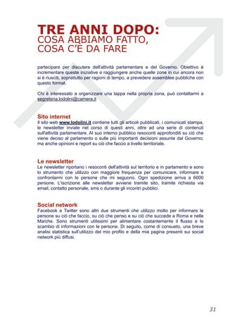 TRE ANNI DOPO:
COSA ABBIAMO FATTO,
COSA C’È DA FARE
partecipare per discutere dell'attività parlamentare e del Governo. Obiettivo è
incrementare queste iniziative e raggiungere anche quelle zone in cui ancora non
si è riusciti, soprattutto per ragioni di tempo, a prevedere assemblee pubbliche con
questo format.
Chi è interessato a organizzare una tappa nella propria zona, può contattarmi a
segreteria.lodolini@camera.it
Sito internet
Il sito web www.lodolini.it contiene tutti gli articoli pubblicati, i comunicati stampa,
le newsletter inviate nel corso di questi anni, oltre ad una serie di contenuti
sull'attività parlamentare. Al suo interno pubblico resoconti approfonditi su ciò che
viene deciso al parlamento o sulle più importanti decisioni assunte dal Governo;
ma anche opinioni e report su ciò che faccio a livello territoriale.
Le newsletter
Le newsletter riportano i resoconti dell'attività sul territorio e in parlamento e sono
lo strumento che utilizzo con maggiore frequenza per comunicare, informare e
confrontarmi con le persone che mi seguono. Ogni spedizione arriva a 6000
persone. L'iscrizione alle newsletter avviene tramite sito, tramite richiesta via
email, contatto personale, sms o durante gli incontri pubblici.
Social network
Facebook e Twitter sono altri due strumenti che utilizzo molto per informare le
persone su ciò che faccio, su ciò che penso e su ciò che succede a Roma e nelle
Marche. Sono strumenti utilissimi per alimentare costantemente il flusso e lo
scambio di informazioni con le persone. Di seguito, come di consueto, una breve
analisi statistica sull’utilizzo del mio profilo e della mia pagina presenti sui social
network più diffusi.
!31
 