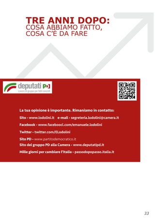 TRE ANNI DOPO:
COSA ABBIAMO FATTO,
COSA C’È DA FARE
La tua opinione è importante. Rimaniamo in contatto:
Sito - www.lodolini.it e-mail - segreteria.lodolini@camera.it
Facebook - www.faceboocl.com/emanuele.lodolini
Twitter - twitter.com/ELodolini
Sito PD - www.partitodemocratico.it 
Sito del gruppo PD alla Camera - www.deputatipd.it
Mille giorni per cambiare l’Italia - passodopopasso.italia.it
!33
 