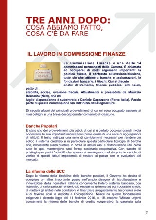 TRE ANNI DOPO:
COSA ABBIAMO FATTO,
COSA C’È DA FARE
IL LAVORO IN COMMISSIONE FINANZE
La Commissione Finanze è una delle 14
commissioni permanenti della Camera. È chiamata
ad occuparsi di molti argomenti importanti: la
politica fIscale, il contrasto all’evasione/elusione,
tutto ciò che attiene a banche e assicurazioni, le
fondazioni bancarie, i Giochi. Qui si discute
anche di Demanio, finanza pubblica, enti locali,
patto di
stabilità, accise, evasione fiscale. Attualmente è presieduta da Maurizio
Bernardo (Ncd), che nel
luglio di quest'anno è subentrato a Daniele Capezzone (Forza Italia). Faccio
parte di questa commissione sin dall'inizio della legislatura.
Di seguito alcuni dei principali provvedimenti di cui mi sono occupato assieme ai
miei colleghi e una breve descrizione del contenuto di ciascuno.
Banche Popolari
È stato uno dei provvedimenti più ostici, di cui si è parlato poco sui grandi media
nonostante le sue importanti implicazioni (come quella di una serie di aggregazioni
di istituti). Il testo indirizza una serie di cambiamenti necessari per rendere più
solido il sistema creditizio e in particolare questa particolare tipologia di banche
che, nonostante siano quotate in borsa in alcuni casi e distribuiscano utili come
tutte le spa, mantengono una forma societaria cooperativa. Con sacche di
privilegio per pochi 'notabili' che spesso si susseguono nel ricoprire le cariche di
vertice di questi istituti impedendo di restare al passo con le evoluzioni del
mercato.
La riforma delle BCC
Dopo la riforma della disciplina delle banche popolari, il Governo ha deciso di
compiere un altro importante passo nell’ampio disegno di ristrutturazione e
innovazione della normativa italiana concernente l'intero sistema bancario, con
l’obiettivo di rafforzarlo, di renderlo più resistente di fronte ad ogni possibile shock,
di mettere gli istituti nelle condizioni di finanziare adeguatamente l’economia reale
e di favorire così la crescita e l’occupazione. Nasce da queste fondamentali
esigenze il decreto-legge del 14 febbraio 2016, n. 18, recante "Misure urgenti
concernenti la riforma delle banche di credito cooperativo, la garanzia sulla
!7
 