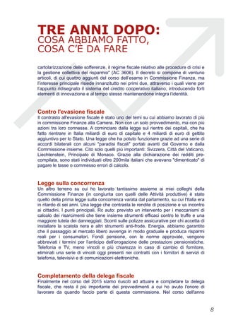 TRE ANNI DOPO:
COSA ABBIAMO FATTO,
COSA C’È DA FARE
cartolarizzazione delle sofferenze, il regime fiscale relativo alle procedure di crisi e
la gestione collettiva del risparmio" (AC 3606). Il decreto si compone di ventuno
articoli, di cui quattro aggiunti del corso dell’esame in Commissione Finanze, ma
l’interesse principale risiede innanzitutto nei primi due, attraverso i quali viene per
l’appunto ridisegnato il sistema del credito cooperativo italiano, introducendo forti
elementi di innovazione e al tempo stesso mantenendone integra l’identità.
Contro l'evasione fiscale
Il contrasto all'evasione fiscale è stato uno dei temi su cui abbiamo lavorato di più
in commissione Finanze alla Camera. Non con un solo provvedimento, ma con più
azioni tra loro connesse. A cominciare dalla legge sul rientro dei capitali, che ha
fatto rientrare in Italia miliardi di euro di capitale e 4 miliardi di euro di gettito
aggiuntivo per lo Stato. Una legge che ha potuto funzionare grazie ad una serie di
accordi bilaterali con alcuni "paradisi fiscali" portati avanti dal Governo e dalla
Commissione insieme. Cito solo quelli più importanti: Svizzera, Città del Vaticano,
Liechtenstein, Principato di Monaco. Grazie alla dichiarazione dei redditi pre-
compilata, sono stati individuati oltre 200mila italiani che avevano "dimenticato" di
pagare le tasse o commesso errori di calcolo.
Legge sulla concorrenza
Un altro terreno su cui ho lavorato tantissimo assieme ai miei colleghi della
Commissione Finanze (in congiunta con quelli delle Attività produttive) è stato
quello della prima legge sulla concorrenza varata dal parlamento, su cui l'Italia era
in ritardo di sei anni. Una legge che contrasta le rendite di posizione e va incontro
ai cittadini. I punti principali. Rc auto: previsto un intervento per i meccanismi di
calcolo dei risarcimenti che tiene insieme strumenti efficaci contro le truffe e una
maggiore tutela dei danneggiati. Sconti sulle polizze assicurative per chi accetta di
installare la scatola nera e altri strumenti anti-frode. Energia, abbiamo garantito
che il passaggio al mercato libero avvenga in modo graduale e produca risparmi
reali per i consumatori. Fondi pensione, con le norme approvate, vengono
abbreviati i termini per l’anticipo dell’erogazione delle prestazioni pensionistiche.
Telefonia e TV, meno vincoli e più chiarezza in caso di cambio di fornitore,
eliminati una serie di vincoli oggi presenti nei contratti con i fornitori di servizi di
telefonia, televisivi e di comunicazioni elettroniche.
Completamento della delega fiscale
Finalmente nel corso del 2015 siamo riusciti ad attuare e completare la delega
fiscale, che resta il più importante dei provvedimenti a cui ho avuto l'onore di
lavorare da quando faccio parte di questa commissione. Nel corso dell'anno
!8
 