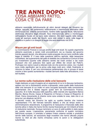 TRE ANNI DOPO:
COSA ABBIAMO FATTO,
COSA C’È DA FARE
abbiamo esaminato definitivamente gli ultimi decreti delegati dal Governo (su
delega, appunto, del parlamento) relativamente a trasmissione telematica delle
dichiarazioni Iva, sistema sanzionatorio, riordino delle agenzie fiscali, fatturazione
elettronica, disciplina degli interpelli, fisco internazionale, stima e monitoraggio
dell'evasione fiscale (di cui sono stato relatore). Altri temi oggetto della delega,
come ad esempio quello dei Giochi, sono stati inclusi in parte nella legge di
stabilità e in parte in un disegno di legge che sarà esaminato nel 2016.
Misure per gli enti locali
La Commissione Finanze si occupa anche degli enti locali. Su questo argomento
abbiamo esaminato e varato molti provvedimenti, sia su impulso del governo
tramite appositi decreti, che attraverso nostre proposte che poi sono confluite nella
legge di stabilità. E' il caso della questione dell'Imu agricola, della tassazione
immobiliare, del superamento del patto di stabilità che consentirà ai Comuni di fare
più investimenti (quante volte abbiamo sentito dai nostri sindaci e dai nostri
assessori che non potevano fare opere per effetto dei vincoli del Patto?).
Purtroppo non siamo riusciti a ottenere tutto ciò che avremmo voluto, ma i risultati
sono molto significativi: per la prima volta dopo molti anni, infatti, finalmente si
riducono le tasse. E per una commissione parlamentare che si occupa di tasse
riuscire a fare questo aumentando i risultati derivanti dalla lotta all'evasione, è un
bel risultato.
Le norme sulla risoluzione delle crisi bancarie
Voglio dedicare un paio di pagine ad un argomento di cui si è discusso tantissimo,
spesso con toni e dichiarazioni anche a sproposito, ossia quello della risoluzione
delle crisi bancarie di cui molto mi sono occupato lavorando nella commissione
parlamentare che è titolata seguire questi temi (la Commissione Finanze,
appunto). Si è molto discusso nello specifico, delle vicende che riguardano Banca
Marche, Banca Etruria, Cassa di Risparmio di Ferrara e Cassa di Risparmio di
Chieti. Cerco brevemente di chiarire come sono andate le cose, dato che è un
tema tra i più dibattuto nel 2015.
Il decreto varato dal Governo ha agito su quattro banche che insieme
rappresentano l'1% del mercato bancario italiano e che da tempo erano in
amministrazione straordinaria. Il programma di risoluzione è finanziato dalle altre
banche attive in Italia che hanno fornito risorse finanziarie per 3,6 miliardi al fondo
di risoluzione nazionale. Dunque nemmeno un euro di soldi pubblici è stato speso
per questa causa. L’operazione, pienamente conforme al quadro normativo
dell’Unione europea, è orientata a tutelare l’intero sistema sociale e produttivo
servito dalle banche, ad esclusione degli investitori che hanno allocato proprie
risorse su titoli ad alto rischio d’impresa come le azioni e le obbligazioni
subordinate.
!9
 