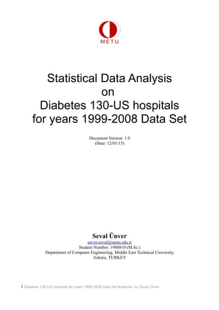 Statistical Data Analysis
on
Diabetes 130-US hospitals
for years 1999-2008 Data Set
Document Version: 1.0
(Date: 12/01/15)
Seval Ünver
unver.seval@metu.edu.tr
Student Number: 1900810 (M.Sc.)
Department of Computer Engineering, Middle East Technical University
Ankara, TURKEY
1 Diabetes 130-US hospitals for years 1999-2008 Data Set Analysis– by Seval Unver
 
