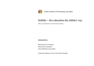 Indian Institute of Technology, Guwahati




Snibble – Sex education the nibbles’ way
DD 301 Introduction to Interaction Design




Submitted by:


Mannu Amrit (10020523)
Minal Jain (10020526)
Anvay Meshram (10020508)


Under the Guidance of: Asst. Prof. Keyur Sorathia
 