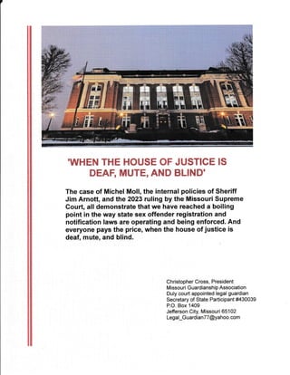 'WHEN THE HOUSE OF JUSTICE IS
DEAF, MUTE, AND BLIND'
The case of Michel Moll, the internal policies of Sheriff
Jim Arnott, and the 2023 ruling by the Missouri Supreme
Court, all demonstrate that we have reached a boiling
point in the way state sex offender registration and
notification laws are operating and being enforced. And
everyone pays the price, when the house of justice is
deaf, mute, and blind.
Christopher Cross, President
Missouri Guardianship Association
Duly court appointed legal guardian
Secretary of State Participant #430039
P.O. Box 1409
Jefferson City, Missouri 651 02
Legal_G ua rdian7 7 @ya h oo. com
' .'t::r.
 