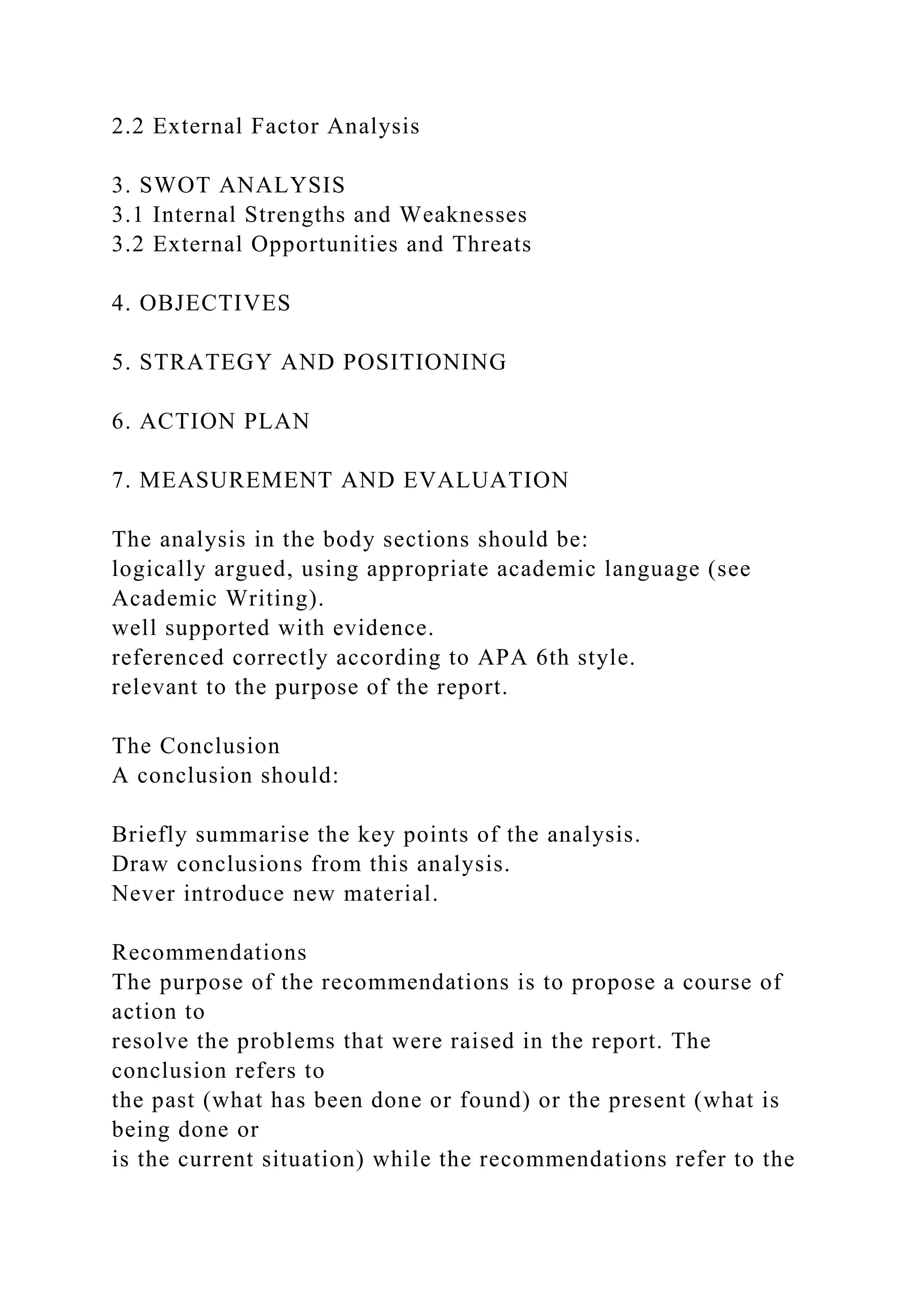 2.2 External Factor Analysis
3. SWOT ANALYSIS
3.1 Internal Strengths and Weaknesses
3.2 External Opportunities and Threats
4. OBJECTIVES
5. STRATEGY AND POSITIONING
6. ACTION PLAN
7. MEASUREMENT AND EVALUATION
The analysis in the body sections should be:
logically argued, using appropriate academic language (see
Academic Writing).
well supported with evidence.
referenced correctly according to APA 6th style.
relevant to the purpose of the report.
The Conclusion
A conclusion should:
Briefly summarise the key points of the analysis.
Draw conclusions from this analysis.
Never introduce new material.
Recommendations
The purpose of the recommendations is to propose a course of
action to
resolve the problems that were raised in the report. The
conclusion refers to
the past (what has been done or found) or the present (what is
being done or
is the current situation) while the recommendations refer to the
 