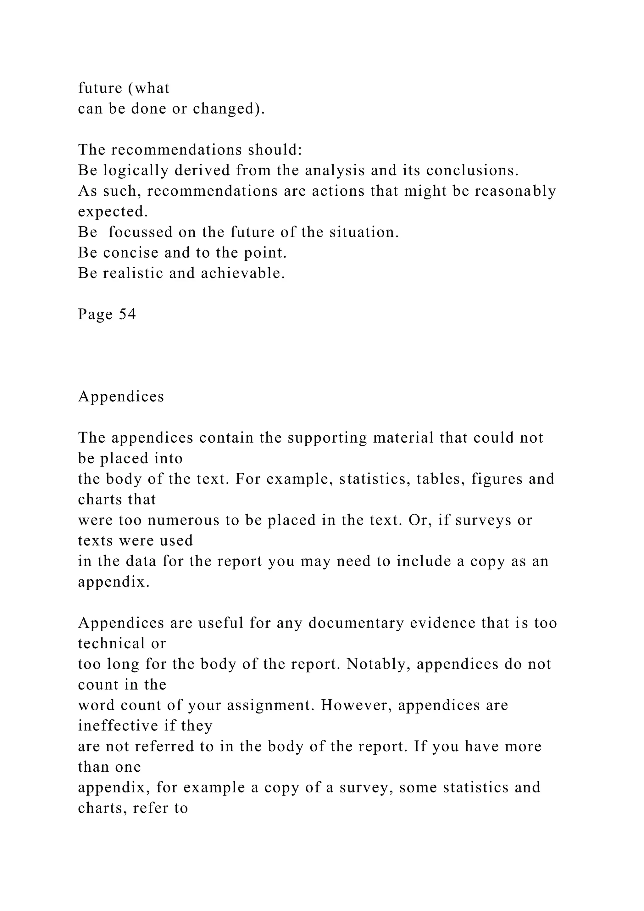 future (what
can be done or changed).
The recommendations should:
Be logically derived from the analysis and its conclusions.
As such, recommendations are actions that might be reasonably
expected.
Be focussed on the future of the situation.
Be concise and to the point.
Be realistic and achievable.
Page 54
Appendices
The appendices contain the supporting material that could not
be placed into
the body of the text. For example, statistics, tables, figures and
charts that
were too numerous to be placed in the text. Or, if surveys or
texts were used
in the data for the report you may need to include a copy as an
appendix.
Appendices are useful for any documentary evidence that is too
technical or
too long for the body of the report. Notably, appendices do not
count in the
word count of your assignment. However, appendices are
ineffective if they
are not referred to in the body of the report. If you have more
than one
appendix, for example a copy of a survey, some statistics and
charts, refer to
 