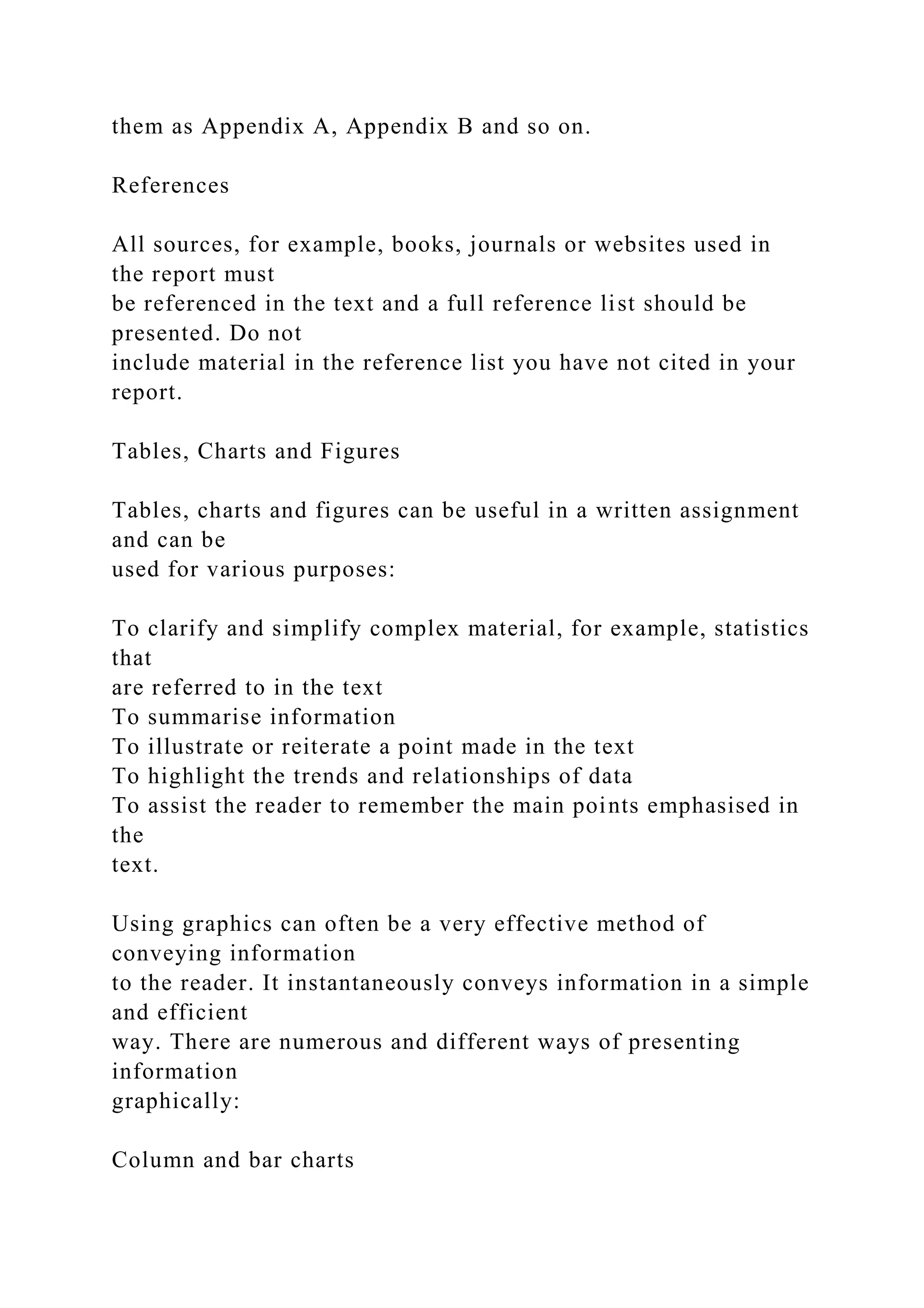 them as Appendix A, Appendix B and so on.
References
All sources, for example, books, journals or websites used in
the report must
be referenced in the text and a full reference list should be
presented. Do not
include material in the reference list you have not cited in your
report.
Tables, Charts and Figures
Tables, charts and figures can be useful in a written assignment
and can be
used for various purposes:
To clarify and simplify complex material, for example, statistics
that
are referred to in the text
To summarise information
To illustrate or reiterate a point made in the text
To highlight the trends and relationships of data
To assist the reader to remember the main points emphasised in
the
text.
Using graphics can often be a very effective method of
conveying information
to the reader. It instantaneously conveys information in a simple
and efficient
way. There are numerous and different ways of presenting
information
graphically:
Column and bar charts
 