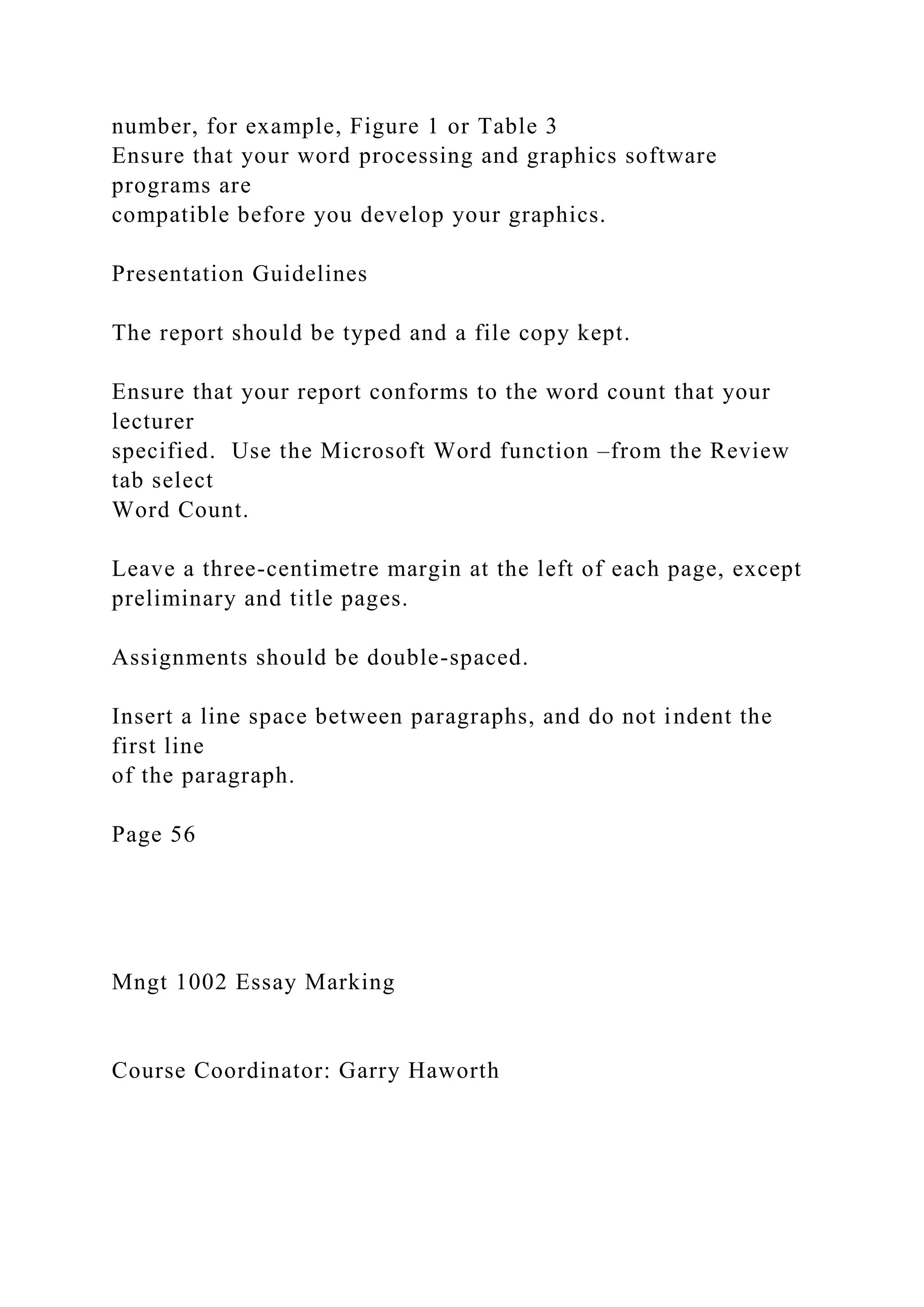 number, for example, Figure 1 or Table 3
Ensure that your word processing and graphics software
programs are
compatible before you develop your graphics.
Presentation Guidelines
The report should be typed and a file copy kept.
Ensure that your report conforms to the word count that your
lecturer
specified. Use the Microsoft Word function –from the Review
tab select
Word Count.
Leave a three-centimetre margin at the left of each page, except
preliminary and title pages.
Assignments should be double-spaced.
Insert a line space between paragraphs, and do not indent the
first line
of the paragraph.
Page 56
Mngt 1002 Essay Marking
Course Coordinator: Garry Haworth
 