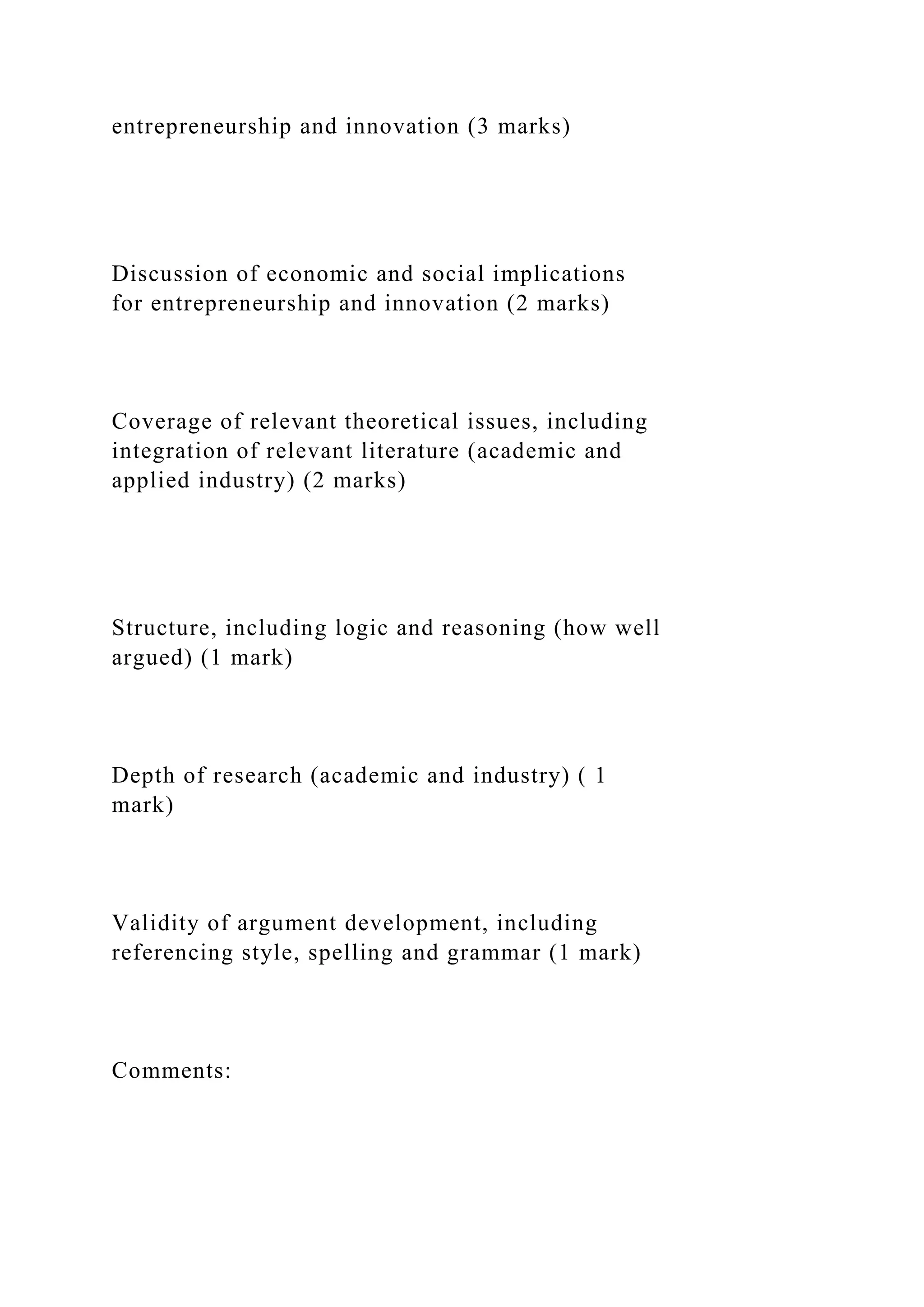 entrepreneurship and innovation (3 marks)
Discussion of economic and social implications
for entrepreneurship and innovation (2 marks)
Coverage of relevant theoretical issues, including
integration of relevant literature (academic and
applied industry) (2 marks)
Structure, including logic and reasoning (how well
argued) (1 mark)
Depth of research (academic and industry) ( 1
mark)
Validity of argument development, including
referencing style, spelling and grammar (1 mark)
Comments:
 