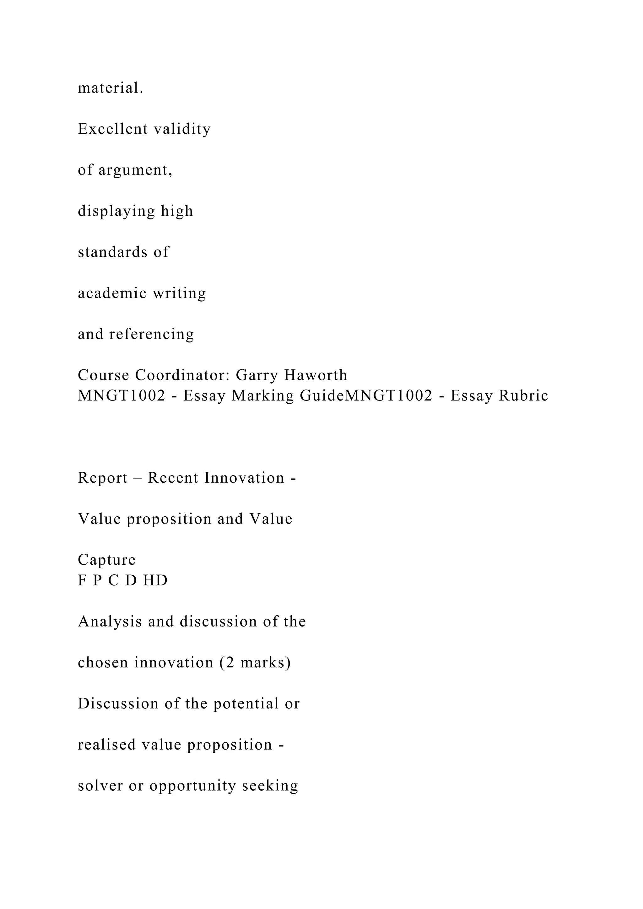 material.
Excellent validity
of argument,
displaying high
standards of
academic writing
and referencing
Course Coordinator: Garry Haworth
MNGT1002 - Essay Marking GuideMNGT1002 - Essay Rubric
Report – Recent Innovation -
Value proposition and Value
Capture
F P C D HD
Analysis and discussion of the
chosen innovation (2 marks)
Discussion of the potential or
realised value proposition -
solver or opportunity seeking
 