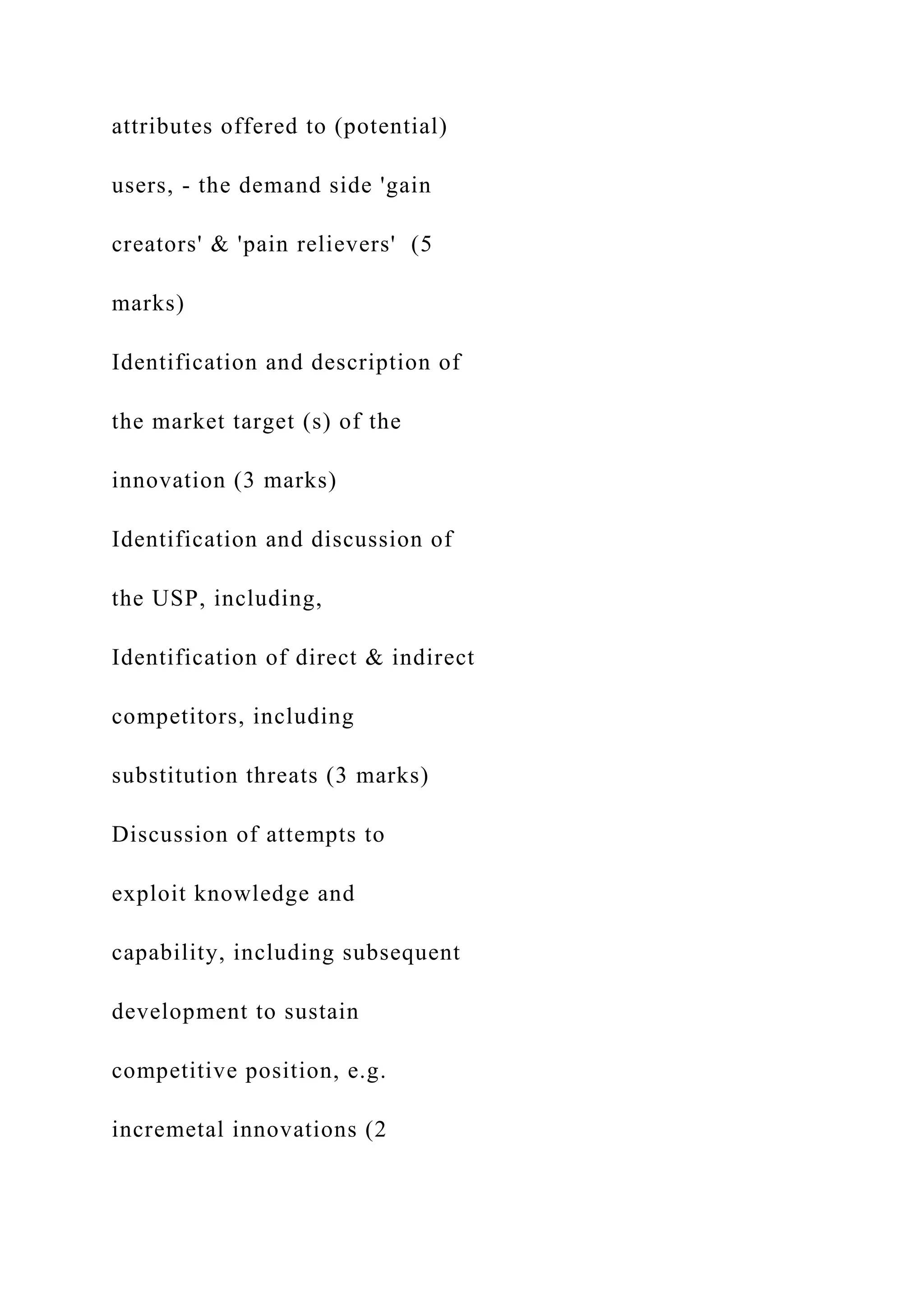 attributes offered to (potential)
users, - the demand side 'gain
creators' & 'pain relievers' (5
marks)
Identification and description of
the market target (s) of the
innovation (3 marks)
Identification and discussion of
the USP, including,
Identification of direct & indirect
competitors, including
substitution threats (3 marks)
Discussion of attempts to
exploit knowledge and
capability, including subsequent
development to sustain
competitive position, e.g.
incremetal innovations (2
 