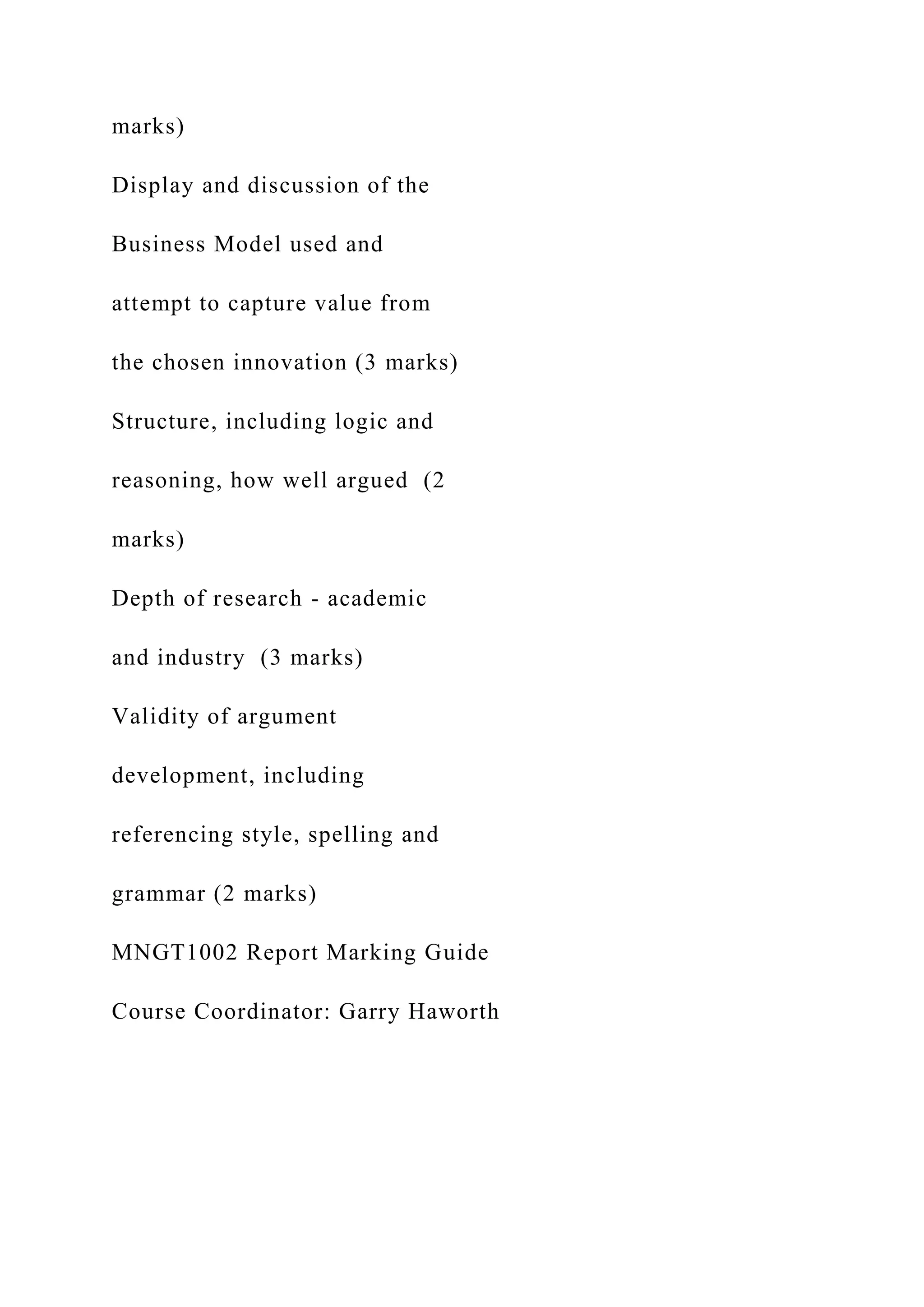 marks)
Display and discussion of the
Business Model used and
attempt to capture value from
the chosen innovation (3 marks)
Structure, including logic and
reasoning, how well argued (2
marks)
Depth of research - academic
and industry (3 marks)
Validity of argument
development, including
referencing style, spelling and
grammar (2 marks)
MNGT1002 Report Marking Guide
Course Coordinator: Garry Haworth
 