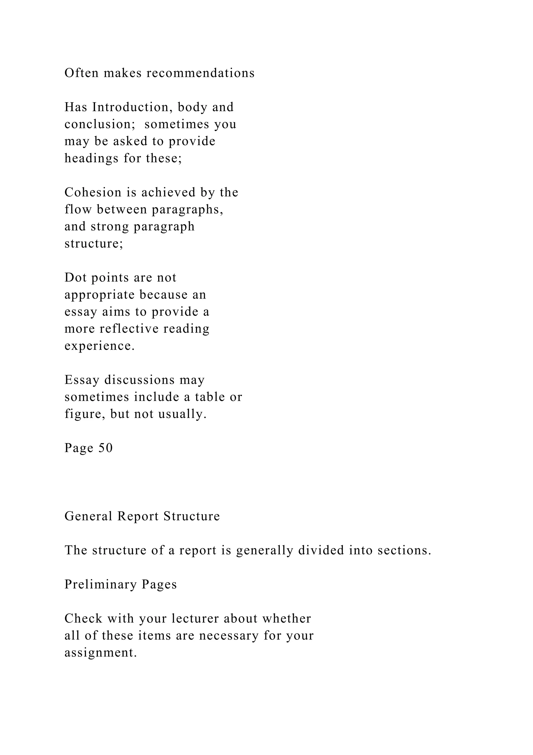 Often makes recommendations
Has Introduction, body and
conclusion; sometimes you
may be asked to provide
headings for these;
Cohesion is achieved by the
flow between paragraphs,
and strong paragraph
structure;
Dot points are not
appropriate because an
essay aims to provide a
more reflective reading
experience.
Essay discussions may
sometimes include a table or
figure, but not usually.
Page 50
General Report Structure
The structure of a report is generally divided into sections.
Preliminary Pages
Check with your lecturer about whether
all of these items are necessary for your
assignment.
 
