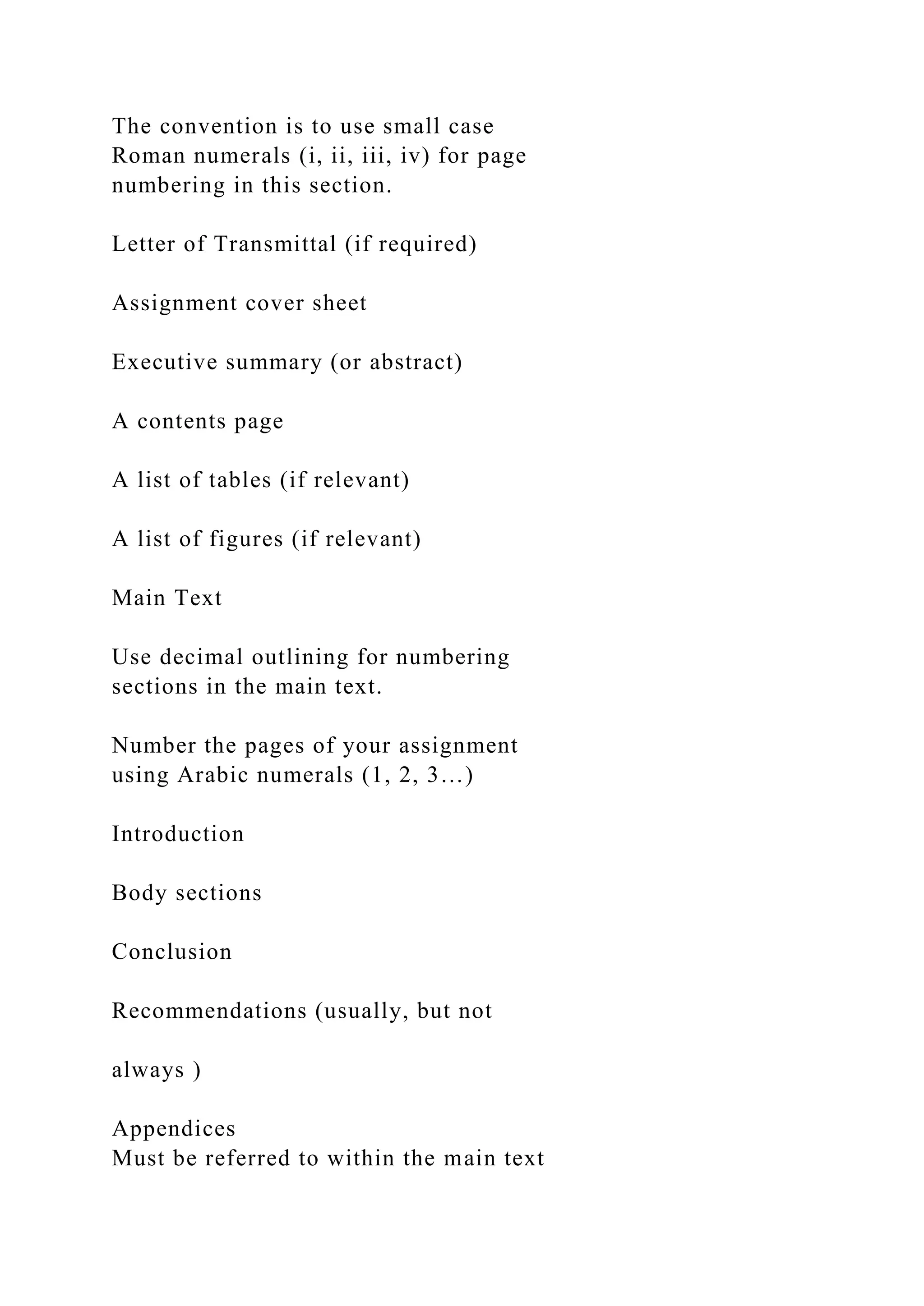 The convention is to use small case
Roman numerals (i, ii, iii, iv) for page
numbering in this section.
Letter of Transmittal (if required)
Assignment cover sheet
Executive summary (or abstract)
A contents page
A list of tables (if relevant)
A list of figures (if relevant)
Main Text
Use decimal outlining for numbering
sections in the main text.
Number the pages of your assignment
using Arabic numerals (1, 2, 3…)
Introduction
Body sections
Conclusion
Recommendations (usually, but not
always )
Appendices
Must be referred to within the main text
 