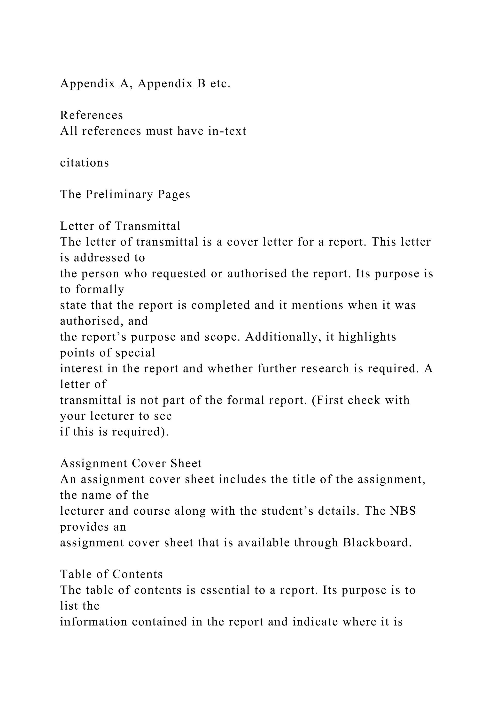 Appendix A, Appendix B etc.
References
All references must have in-text
citations
The Preliminary Pages
Letter of Transmittal
The letter of transmittal is a cover letter for a report. This letter
is addressed to
the person who requested or authorised the report. Its purpose is
to formally
state that the report is completed and it mentions when it was
authorised, and
the report’s purpose and scope. Additionally, it highlights
points of special
interest in the report and whether further research is required. A
letter of
transmittal is not part of the formal report. (First check with
your lecturer to see
if this is required).
Assignment Cover Sheet
An assignment cover sheet includes the title of the assignment,
the name of the
lecturer and course along with the student’s details. The NBS
provides an
assignment cover sheet that is available through Blackboard.
Table of Contents
The table of contents is essential to a report. Its purpose is to
list the
information contained in the report and indicate where it is
 