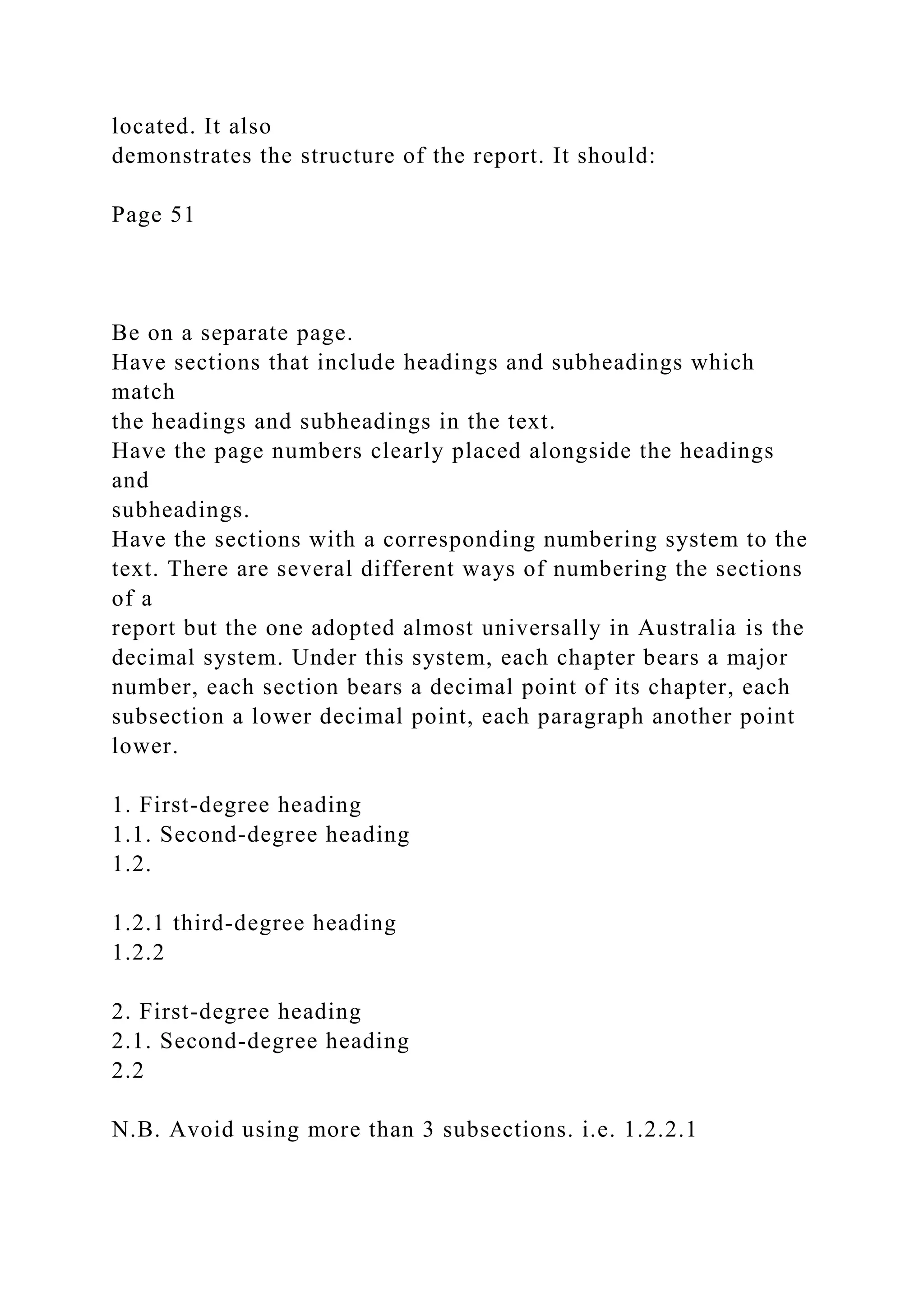 located. It also
demonstrates the structure of the report. It should:
Page 51
Be on a separate page.
Have sections that include headings and subheadings which
match
the headings and subheadings in the text.
Have the page numbers clearly placed alongside the headings
and
subheadings.
Have the sections with a corresponding numbering system to the
text. There are several different ways of numbering the sections
of a
report but the one adopted almost universally in Australia is the
decimal system. Under this system, each chapter bears a major
number, each section bears a decimal point of its chapter, each
subsection a lower decimal point, each paragraph another point
lower.
1. First-degree heading
1.1. Second-degree heading
1.2.
1.2.1 third-degree heading
1.2.2
2. First-degree heading
2.1. Second-degree heading
2.2
N.B. Avoid using more than 3 subsections. i.e. 1.2.2.1
 