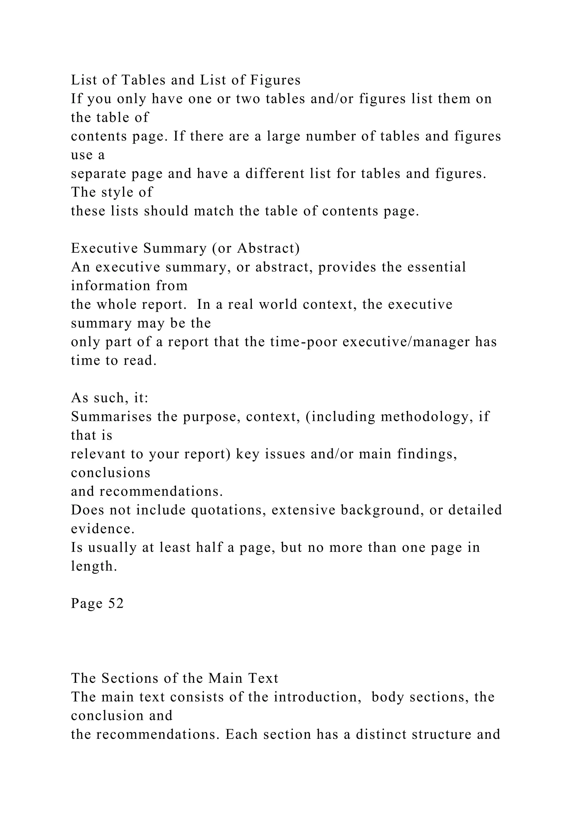 List of Tables and List of Figures
If you only have one or two tables and/or figures list them on
the table of
contents page. If there are a large number of tables and figures
use a
separate page and have a different list for tables and figures.
The style of
these lists should match the table of contents page.
Executive Summary (or Abstract)
An executive summary, or abstract, provides the essential
information from
the whole report. In a real world context, the executive
summary may be the
only part of a report that the time-poor executive/manager has
time to read.
As such, it:
Summarises the purpose, context, (including methodology, if
that is
relevant to your report) key issues and/or main findings,
conclusions
and recommendations.
Does not include quotations, extensive background, or detailed
evidence.
Is usually at least half a page, but no more than one page in
length.
Page 52
The Sections of the Main Text
The main text consists of the introduction, body sections, the
conclusion and
the recommendations. Each section has a distinct structure and
 