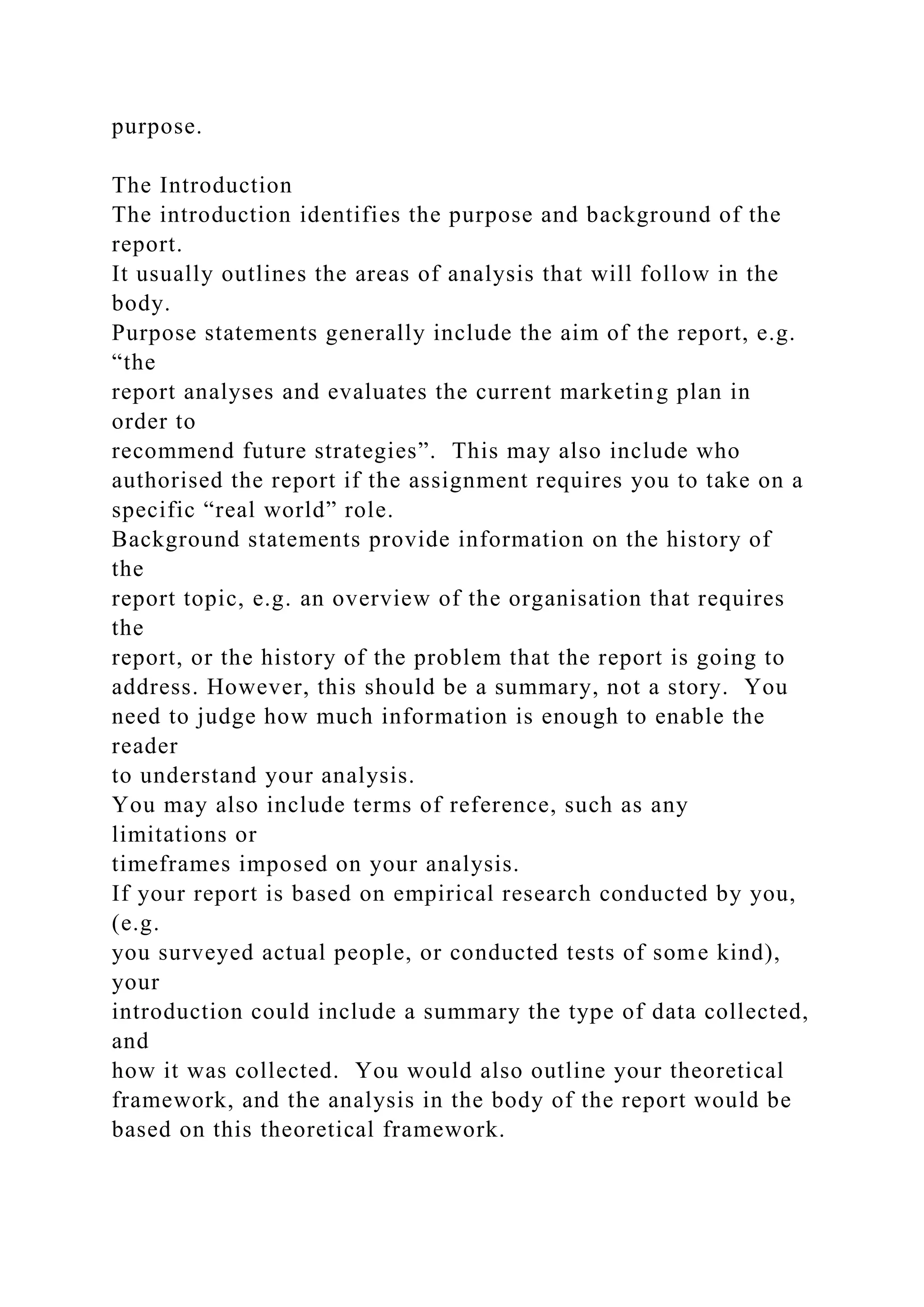 purpose.
The Introduction
The introduction identifies the purpose and background of the
report.
It usually outlines the areas of analysis that will follow in the
body.
Purpose statements generally include the aim of the report, e.g.
“the
report analyses and evaluates the current marketing plan in
order to
recommend future strategies”. This may also include who
authorised the report if the assignment requires you to take on a
specific “real world” role.
Background statements provide information on the history of
the
report topic, e.g. an overview of the organisation that requires
the
report, or the history of the problem that the report is going to
address. However, this should be a summary, not a story. You
need to judge how much information is enough to enable the
reader
to understand your analysis.
You may also include terms of reference, such as any
limitations or
timeframes imposed on your analysis.
If your report is based on empirical research conducted by you,
(e.g.
you surveyed actual people, or conducted tests of some kind),
your
introduction could include a summary the type of data collected,
and
how it was collected. You would also outline your theoretical
framework, and the analysis in the body of the report would be
based on this theoretical framework.
 